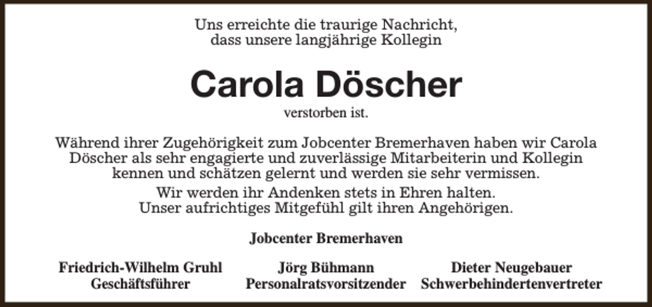 <p>Uns erreichte die traurige Nachricht,<br />dass unsere langjährige Kollegin</p><p>Carola Döscher<br />verstorben ist.</p><p>Während ihrer Zugehörigkeit zum Jobcenter Bremerhaven haben wir Carola<br />Döscher als sehr engagierte und zuverlässige Mitarbeiterin und Kollegin<br />kennen und schätzen gelernt und werden sie sehr vermissen.<br />Wir werden ihr Andenken stets in Ehren halten.<br />Unser aufrichtiges Mitgefühl gilt ihren Angehörigen.<br />Jobcenter Bremerhaven<br />Friedrich-Wilhelm Gruhl<br />Geschäftsführer</p><p>Jörg Bühmann<br />Dieter Neugebauer<br />Personalratsvorsitzender Schwerbehindertenvertreter</p>
