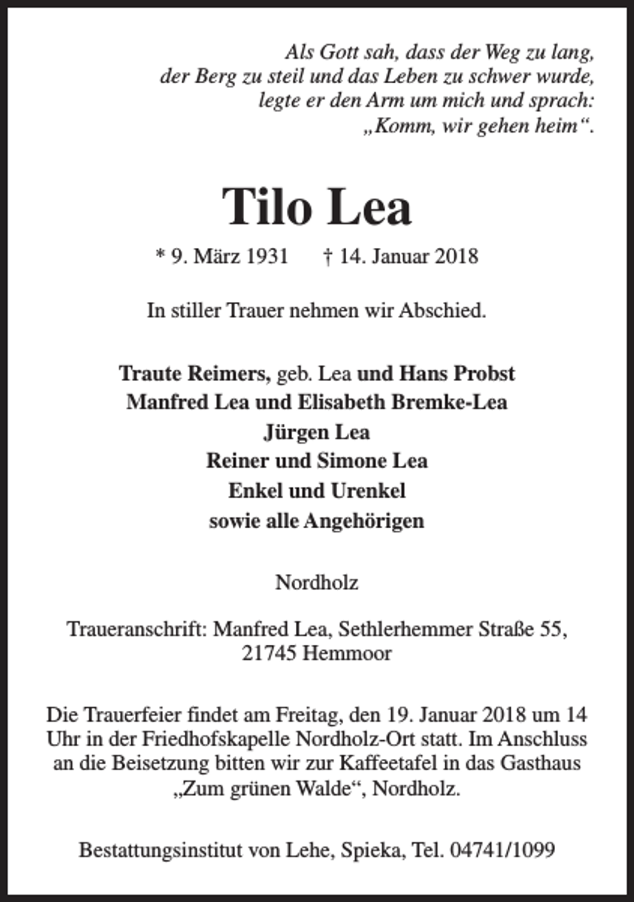 <p>Als Gott sah, dass der Weg zu lang,<br />der Berg zu steil und das Leben zu schwer wurde,<br />legte er den Arm um mich und sprach:<br />„Komm, wir gehen heim“.</p><p>Tilo Lea</p><p>* 9. März 1931</p><p>† 14. Januar 2018</p><p>In stiller Trauer nehmen wir Abschied.<br />Traute Reimers, geb. Lea und Hans Probst<br />Manfred Lea und Elisabeth Bremke-Lea<br />Jürgen Lea<br />Reiner und Simone Lea<br />Enkel und Urenkel<br />sowie alle Angehörigen<br />Nordholz<br />Traueranschrift: Manfred Lea, Sethlerhemmer Straße 55,<br />21745 Hemmoor<br />Die Trauerfeier findet am Freitag, den 19. Januar 2018 um 14<br />Uhr in der Friedhofskapelle Nordholz-Ort statt. Im Anschluss<br />an die Beisetzung bitten wir zur Kaffeetafel in das Gasthaus<br />„Zum grünen Walde“, Nordholz.<br />Bestattungsinstitut von Lehe, Spieka, Tel. 04741/1099</p>