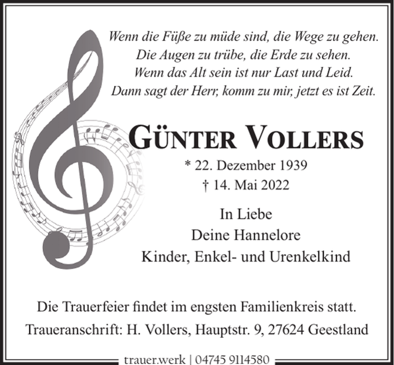 <p>Wenn diie Füße zu müde sind, die Wege zu gehen.<br />Diee Augen zu trübe, die Erde zu sehen.<br />Wennn das Alt sein ist nur Last und Leid.<br />Dann saagt der Herr, komm zu mir, jetzt es ist Zeit.</p><p>GÜNTER VOLLERS<br />* 22. Dezember 1939<br />† 14. Mai 2022</p><p>In Liebe<br />Deine Hannelore<br />Kinder, Enkel- und Urenkelkind<br />Die Trauerfeier ﬁndet im engsten Familienkreis statt.<br />Traueranschrift: H. Vollers, Hauptstr. 9, 27624 Geestland<br />trauer.werk | 04745 9114580</p>