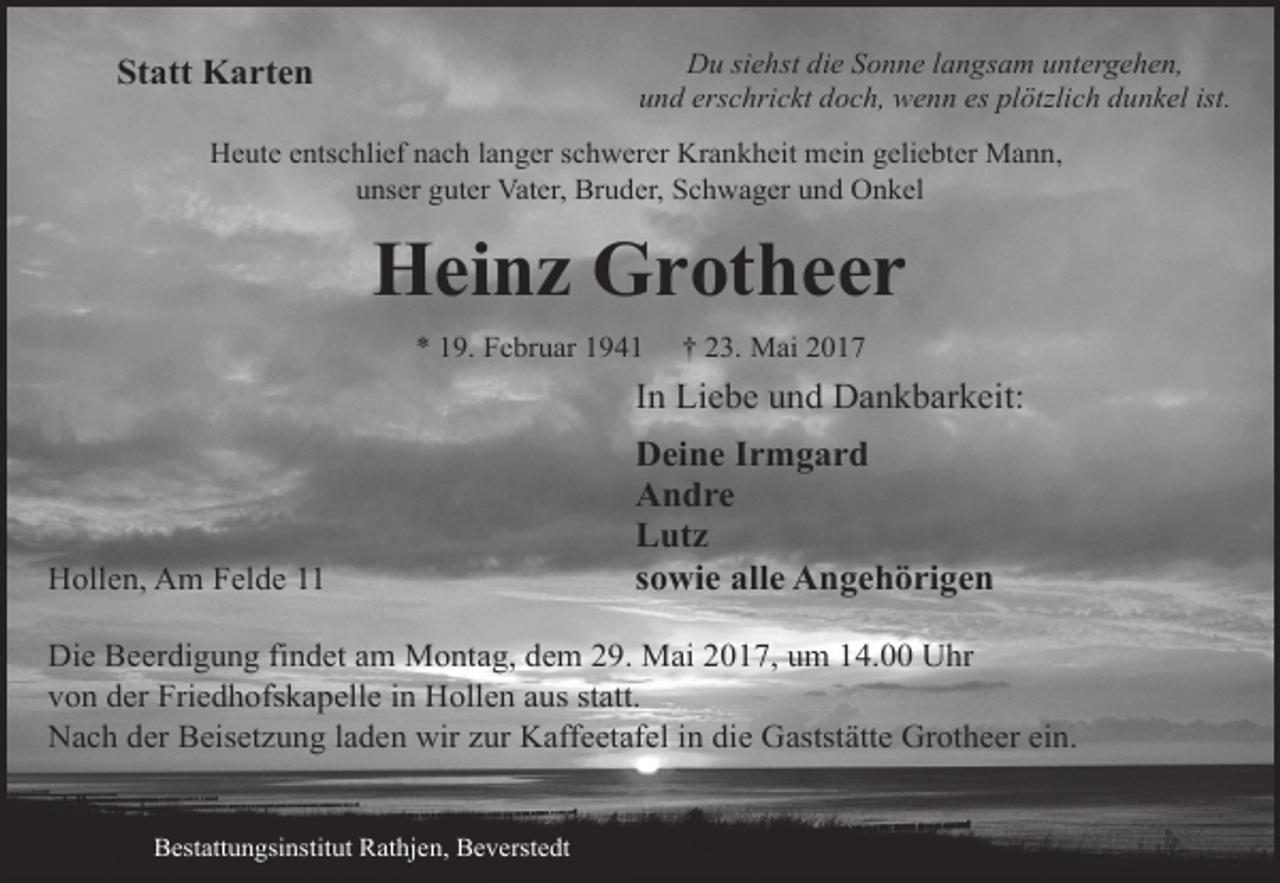 <p>Du siehst die Sonne langsam untergehen,<br />und erschrickt doch, wenn es plötzlich dunkel ist.</p><p>Statt Karten</p><p>Heute entschlief nach langer schwerer Krankheit mein geliebter Mann,<br />unser guter Vater, Bruder, Schwager und Onkel</p><p>Heinz Grotheer<br />* 19. Februar 1941</p><p>† 23. Mai 2017</p><p>In Liebe und Dankbarkeit:</p><p>Hollen, Am Felde 11</p><p>Deine Irmgard<br />Andre<br />Lutz<br />sowie alle Angehörigen</p><p>Die Beerdigung findet am Montag, dem 29. Mai 2017, um 14.00 Uhr<br />von der Friedhofskapelle in Hollen aus statt.<br />Nach der Beisetzung laden wir zur Kaffeetafel in die Gaststätte Grotheer ein.<br />Bestattungsinstitut Rathjen, Beverstedt</p>
