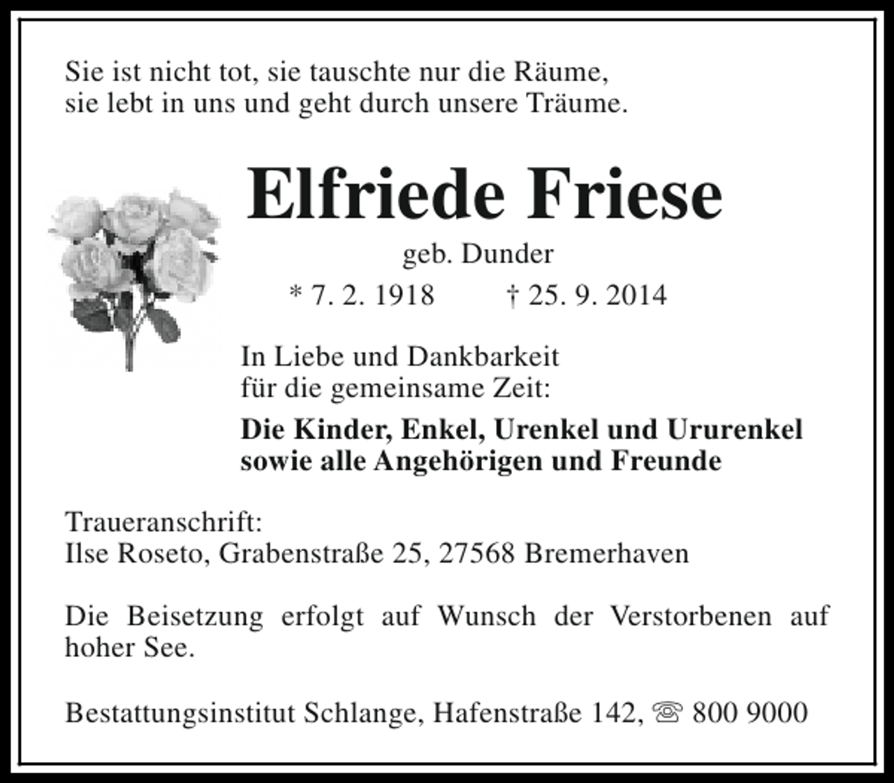 <p>Sie ist nicht tot, sie tauschte nur die Räume,<br />sie lebt in uns und geht durch unsere Träume.</p><p>Elfriede Friese<br />geb. Dunder<br />* 7. 2. 1918<br />† 25. 9. 2014</p><p>In Liebe und Dankbarkeit<br />für die gemeinsame Zeit:<br />Die Kinder, Enkel, Urenkel und Ururenkel<br />sowie alle Angehörigen und Freunde<br />Traueranschrift:<br />Ilse Roseto, Grabenstraße 25, 27568 Bremerhaven<br />Die Beisetzung erfolgt auf Wunsch der Verstorbenen auf<br />hoher See.<br />Bestattungsinstitut Schlange, Hafenstraße 142, s 800 9000</p>