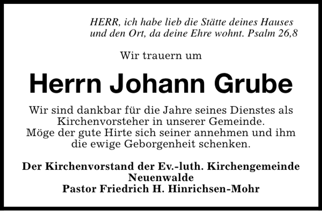 <p>HERR, ich habe lieb die Stätte deines Hauses<br />und den Ort, da deine Ehre wohnt. Psalm 26,8<br />Wir trauern um</p><p>Herrn Johann Grube<br />Wir sind dankbar für die Jahre seines Dienstes als<br />Kirchenvorsteher in unserer Gemeinde.<br />Möge der gute Hirte sich seiner annehmen und ihm<br />die ewige Geborgenheit schenken.<br />Der Kirchenvorstand der Ev.-luth. Kirchengemeinde<br />Neuenwalde<br />Pastor Friedrich H. Hinrichsen-Mohr</p>