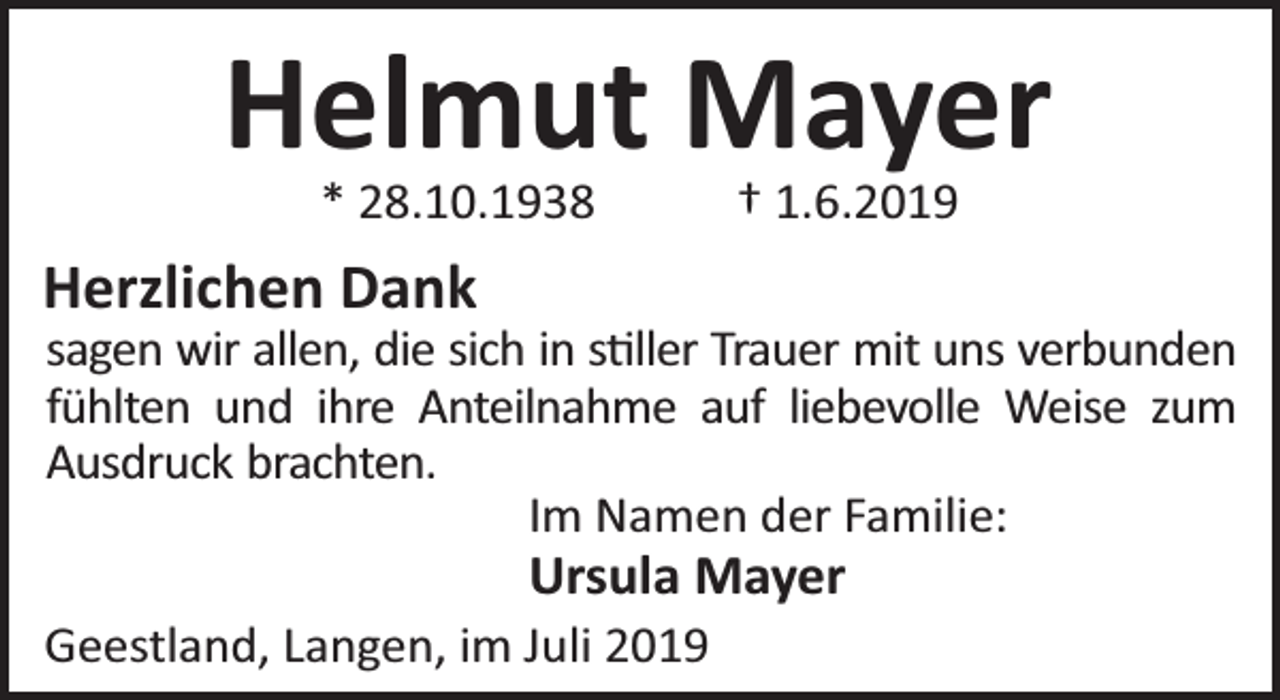 <p>Helmut Mayer<br />* 28.10.1938</p><p>† 1.6.2019</p><p>Herzlichen Dank</p><p>sagen wir allen, die sich in s ller Trauer mit uns verbunden<br />fühlten und ihre Anteilnahme auf liebevolle Weise zum<br />Ausdruck brachten.<br />Im Namen der Familie:</p><p>Ursula Mayer</p><p>Geestland, Langen, im Juli 2019</p>