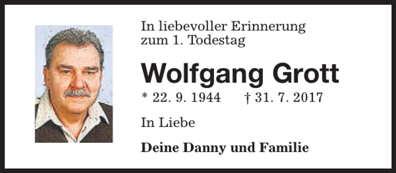 <p>In liebevoller Erinnerung<br />zum 1. Todestag</p><p>Wolfgang Grott<br />* 22. 9. 1944</p><p>† 31. 7. 2017</p><p>In Liebe<br />Deine Danny und Familie</p>