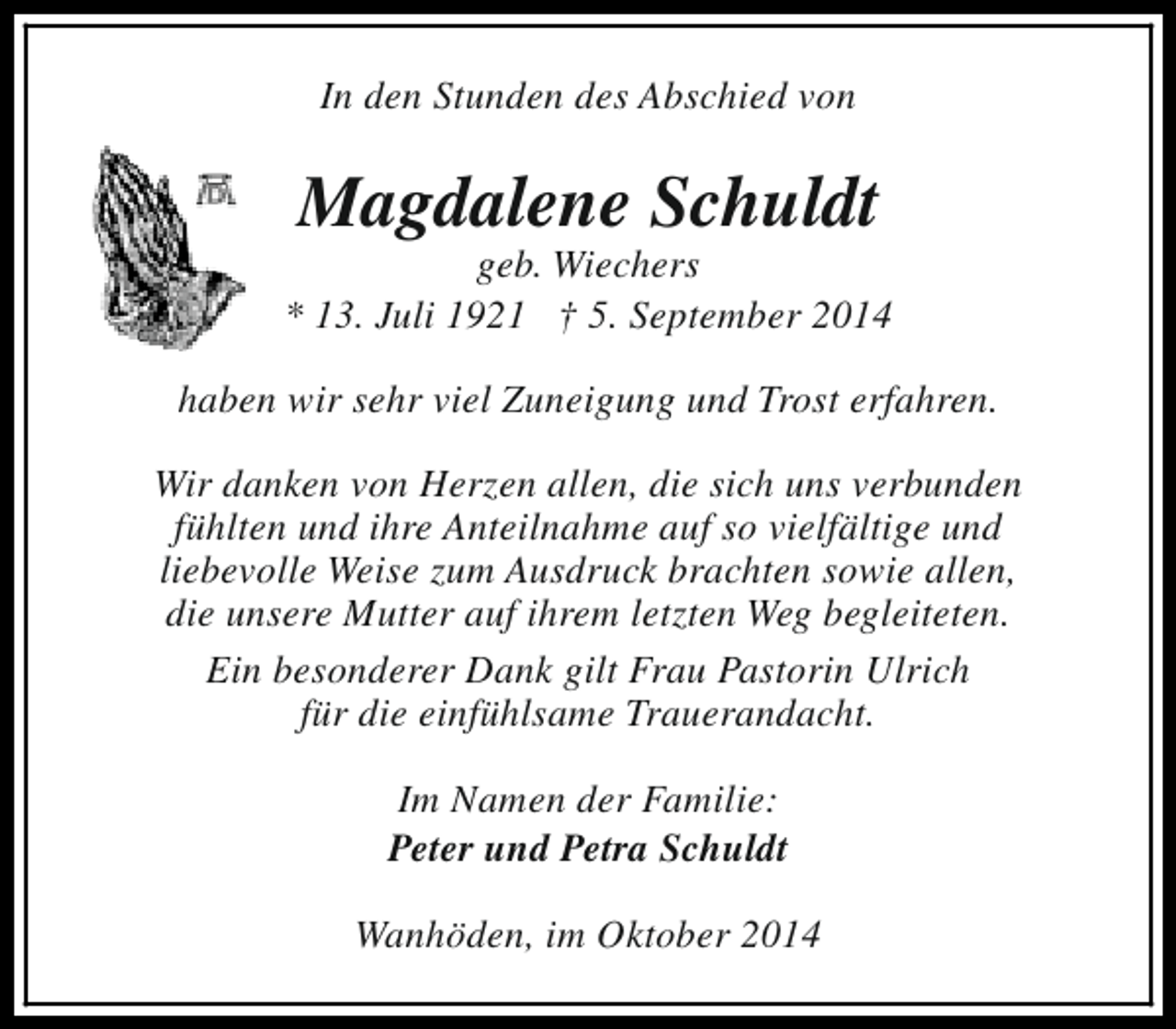 <p>In den Stunden des Abschied von</p><p>Magdalene Schuldt</p><p>geb. Wiechers<br />* 13. Juli 1921 † 5. September 2014<br />haben wir sehr viel Zuneigung und Trost erfahren.<br />Wir danken von Herzen allen, die sich uns verbunden<br />fühlten und ihre Anteilnahme auf so vielfältige und<br />liebevolle Weise zum Ausdruck brachten sowie allen,<br />die unsere Mutter auf ihrem letzten Weg begleiteten.<br />Ein besonderer Dank gilt Frau Pastorin Ulrich<br />für die einfühlsame Trauerandacht.<br />Im Namen der Familie:<br />Peter und Petra Schuldt<br />Wanhöden, im Oktober 2014</p>