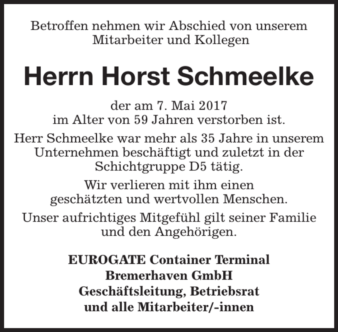 <p>Betroffen nehmen wir Abschied von unserem<br />Mitarbeiter und Kollegen</p><p>Herrn Horst Schmeelke<br />der am 7. Mai 2017<br />im Alter von 59 Jahren verstorben ist.<br />Herr Schmeelke war mehr als 35 Jahre in unserem<br />Unternehmen beschäftigt und zuletzt in der<br />Schichtgruppe D5 tätig.<br />Wir verlieren mit ihm einen<br />geschätzten und wertvollen Menschen.<br />Unser aufrichtiges Mitgefühl gilt seiner Familie<br />und den Angehörigen.<br />EUROGATE Container Terminal<br />Bremerhaven GmbH<br />Geschäftsleitung, Betriebsrat<br />und alle Mitarbeiter/-innen</p>
