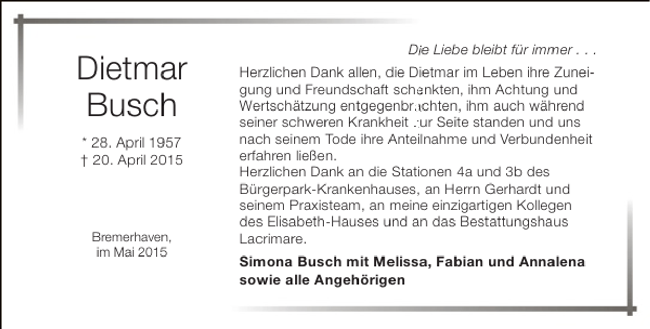 <p>Dietmar<br />Busch<br />* 28. April 1957<br />† 20. April 2015</p><p>Bremerhaven,<br />im Mai 2015</p><p>Diie Liebe bleibt für immer . . .<br />Herzlichen Dank allen, die Dietmar im Leben ihre Zuneigung und Freundschaft schenkten, ihm Achtung und<br />e<br />Wertschätzung entgegenbrachten, ihm auch während<br />a<br />seiner schweren Krankheit zur Seite standen und uns<br />nach seinem Tode ihre Anteilnahme und Verbundenheit<br />erfahren ließen.<br />Herzlichen Dank an die Stationen 4a und 3b des<br />Bürgerpark-Krankenhauses, an Herrn Gerhardt und<br />seinem Praxisteam, an meine einzigartigen Kollegen<br />des Elisabeth-Hauses und an das Bestattungshaus<br />Lacrimare.<br />Simona Busch mit Melissa, Fabian und Annalena<br />sowie alle Angehörigen</p>