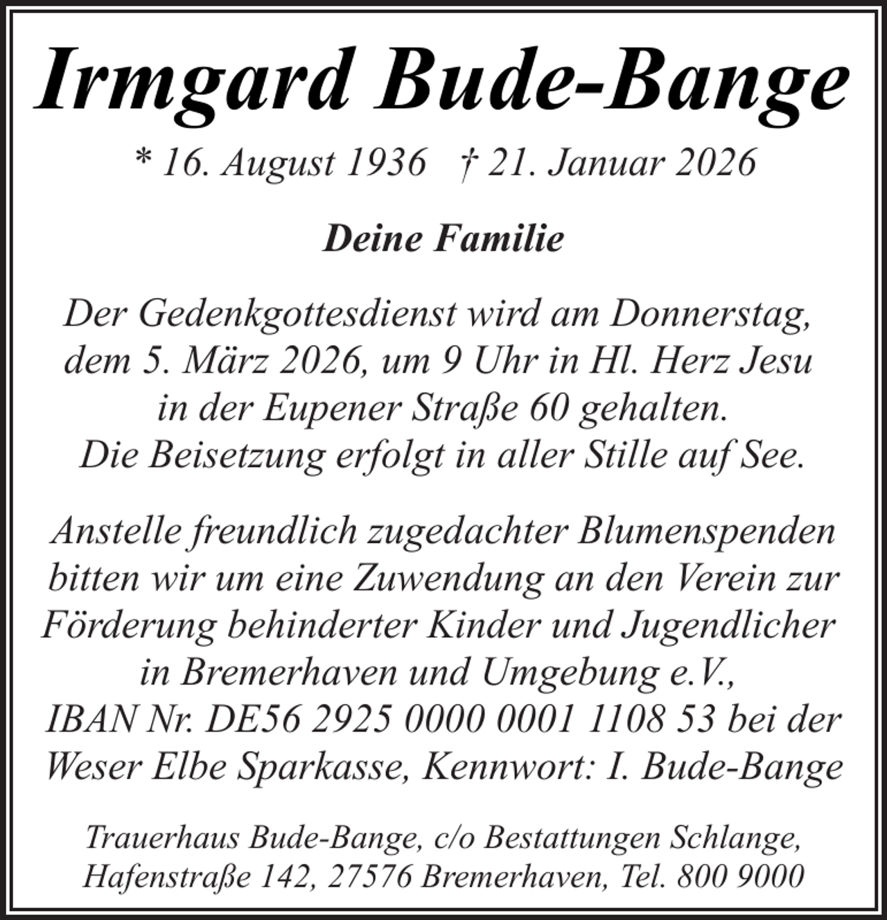 <p>Irmgard Bude-Bange<br />* 16. August 1936 † 21. Januar 2026<br />Deine Familie<br />Der Gedenkgottesdienst wird am Donnerstag,<br />dem 5. März 2026, um 9 Uhr in Hl. Herz Jesu<br />in der Eupener Straße 60 gehalten.<br />Die Beisetzung erfolgt in aller Stille auf See.<br />Anstelle freundlich zugedachter Blumenspenden<br />bitten wir um eine Zuwendung an den Verein zur<br />Förderung behinderter Kinder und Jugendlicher<br />in Bremerhaven und Umgebung e.V.,<br />IBAN Nr. DE56 2925 0108 53 bei der<br />Weser Elbe Sparkasse, Kennwort: I. Bude-Bange<br />Trauerhaus Bude-Bange, c/o Bestattungen Schlange,<br />Hafenstraße 142, 27576 Bremerhaven, Tel. 800 9000</p>