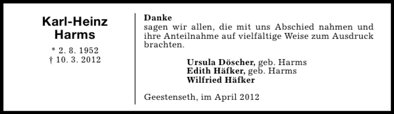 <p>Karl-Heinz<br />Harms<br />* 2. 8. 1952<br />† 10. 3. 2012</p><p>Danke<br />sagen wir allen, die mit uns Abschied nahmen und<br />ihre Anteilnahme auf vielfältige Weise zum Ausdruck<br />brachten.<br />Ursula Döscher, geb. Harms<br />Edith Häfker, geb. Harms<br />Wilfried Häfker<br />Geestenseth, im April 2012</p>