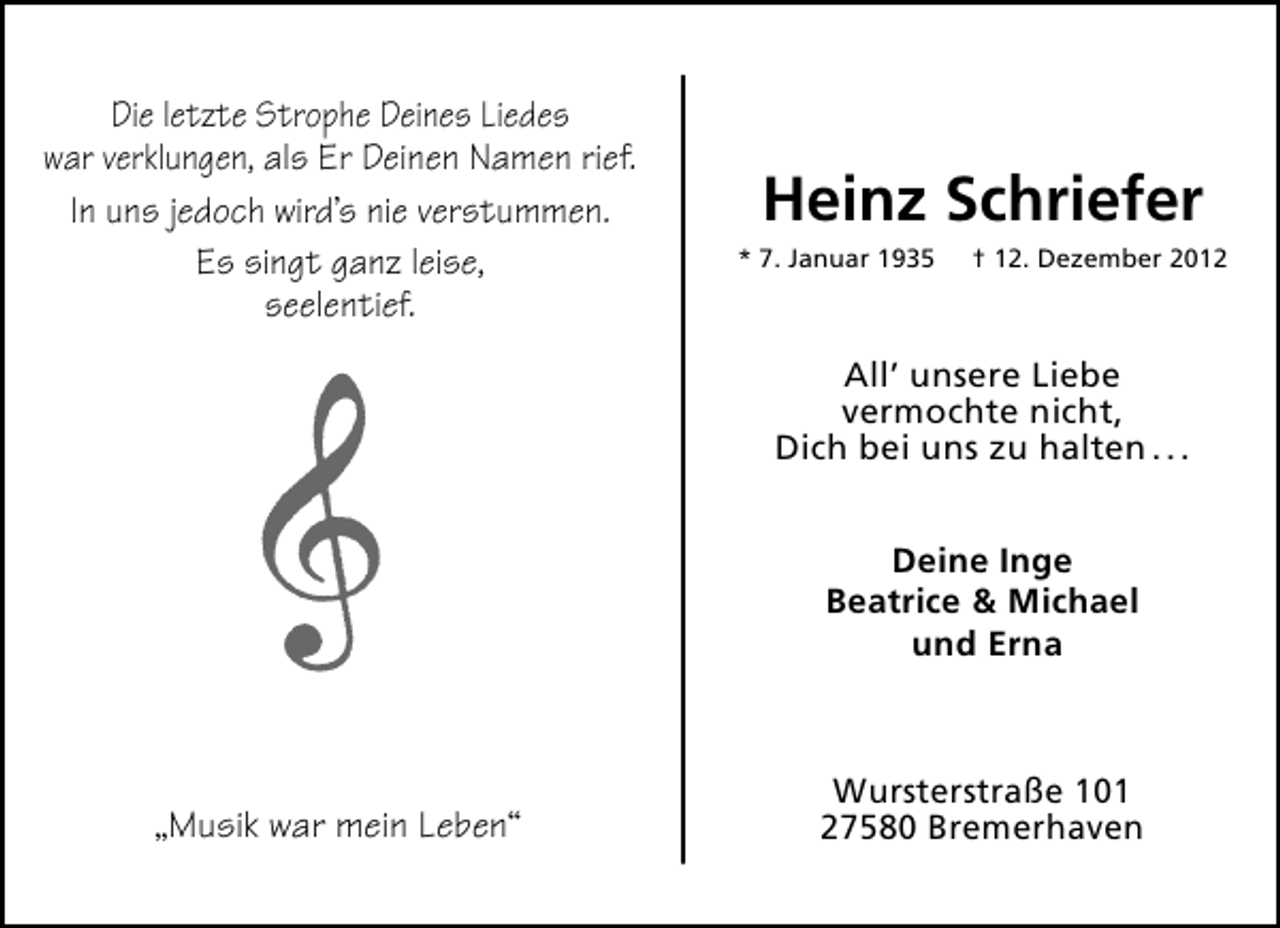 <p>Die letzte Strophe Deines Liedes<br />war verklungen, als Er Deinen Namen rief.<br />In uns jedoch wird’s nie verstummen.<br />Es singt ganz leise,<br />seelentief.</p><p>Heinz Schriefer<br />* 7. Januar 1935</p><p>† 12. Dezember 2012</p><p>All’ unsere Liebe<br />vermochte nicht,<br />Dich bei uns zu halten . . .<br />Deine Inge<br />Beatrice &amp; Michael<br />und Erna</p><p>„Musik war mein Leben“</p><p>Wursterstraße 101<br />27580 Bremerhaven</p>