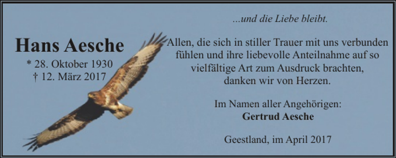 <p>...und die Liebe bleibt.</p><p>Hans Aesche<br />* 28. Oktober 1930<br />† 12. März 2017</p><p>Allen, die sich in stiller Trauer mit uns verbunden<br />fühlen und ihre liebevolle Anteilnahme auf so<br />vielfältige Art zum Ausdruck brachten,<br />danken wir von Herzen.<br />Im Namen aller Angehörigen:<br />Gertrud Aesche<br />Geestland, im April 2017</p>