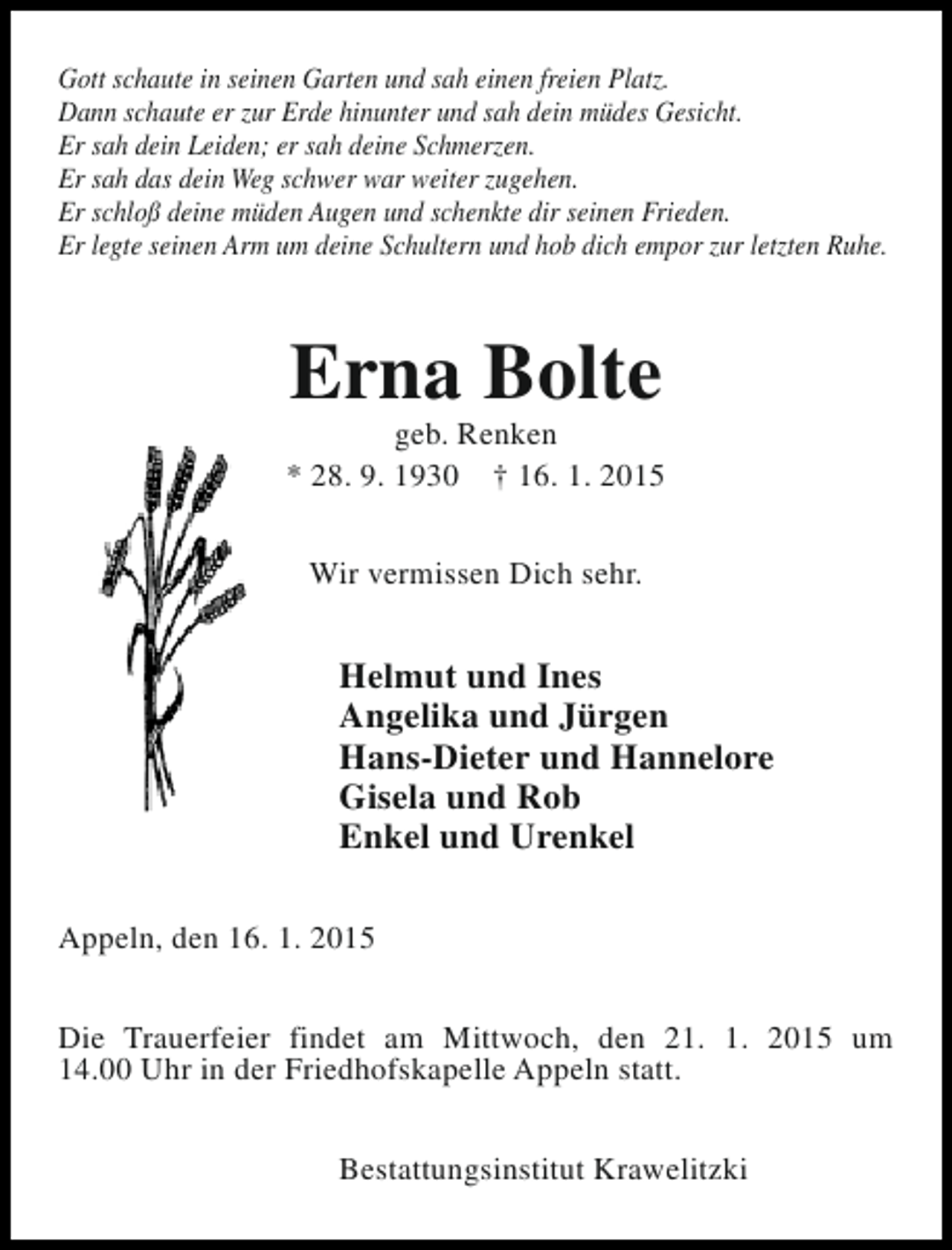 <p>Gott schaute in seinen Garten und sah einen freien Platz.<br />Dann schaute er zur Erde hinunter und sah dein müdes Gesicht.<br />Er sah dein Leiden; er sah deine Schmerzen.<br />Er sah das dein Weg schwer war weiter zugehen.<br />Er schloß deine müden Augen und schenkte dir seinen Frieden.<br />Er legte seinen Arm um deine Schultern und hob dich empor zur letzten Ruhe.</p><p>Erna Bolte</p><p>geb. Renken<br />* 28. 9. 1930 † 16. 1. 2015<br />Wir vermissen Dich sehr.</p><p>Helmut und Ines<br />Angelika und Jürgen<br />Hans-Dieter und Hannelore<br />Gisela und Rob<br />Enkel und Urenkel<br />Appeln, den 16. 1. 2015<br />Die Trauerfeier findet am Mittwoch, den 21. 1. 2015 um<br />14.00 Uhr in der Friedhofskapelle Appeln statt.<br />Bestattungsinstitut Krawelitzki</p>