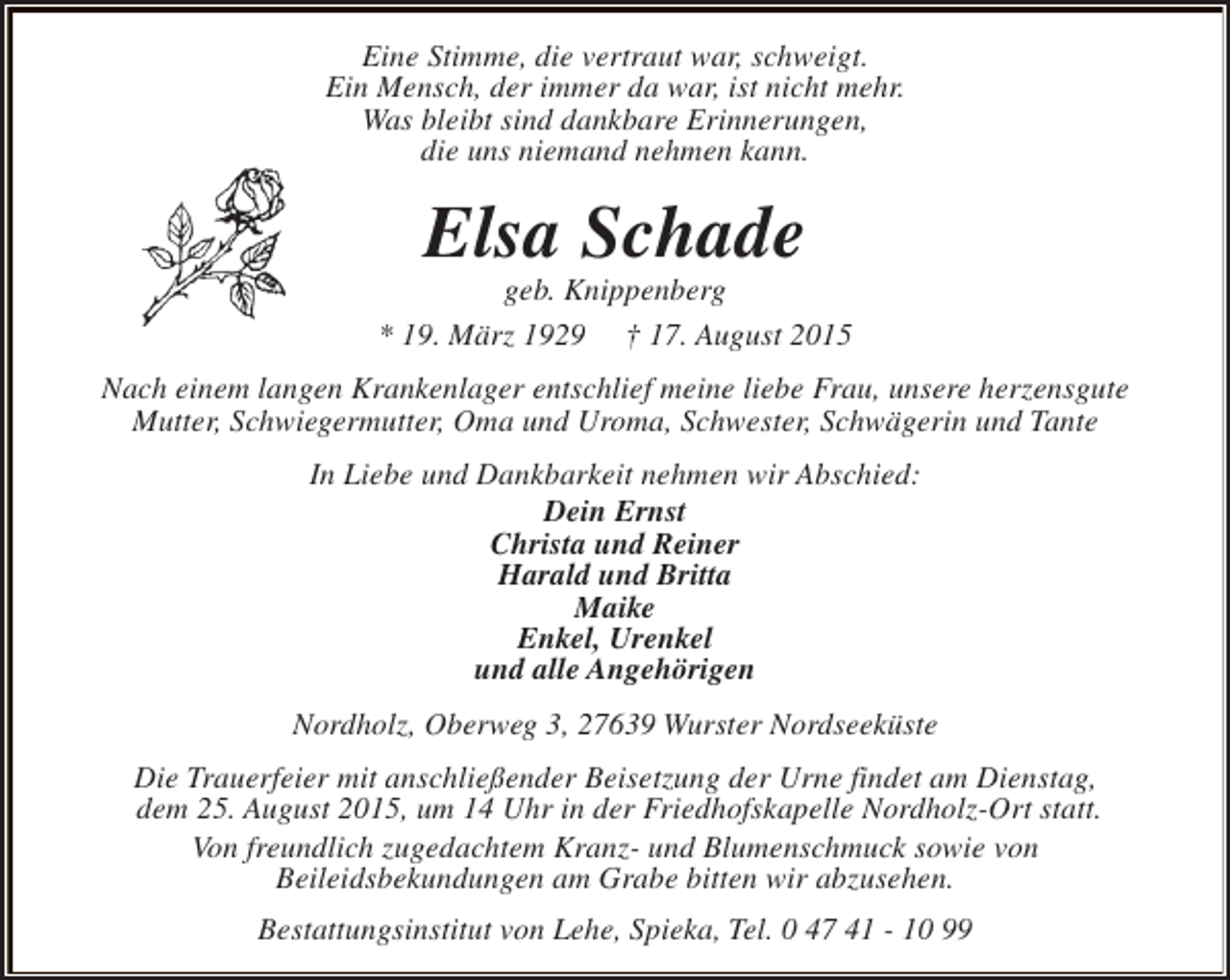 <p>Eine Stimme, die vertraut war, schweigt.<br />Ein Mensch, der immer da war, ist nicht mehr.<br />Was bleibt sind dankbare Erinnerungen,<br />die uns niemand nehmen kann.</p><p>Elsa Schade</p><p>geb. Knippenberg<br />* 19. März 1929 † 17. August 2015<br />Nach einem langen Krankenlager entschlief meine liebe Frau, unsere herzensgute<br />Mutter, Schwiegermutter, Oma und Uroma, Schwester, Schwägerin und Tante<br />In Liebe und Dankbarkeit nehmen wir Abschied:<br />Dein Ernst<br />Christa und Reiner<br />Harald und Britta<br />Maike<br />Enkel, Urenkel<br />und alle Angehörigen<br />Nordholz, Oberweg 3, 27639 Wurster Nordseeküste<br />Die Trauerfeier mit anschließender Beisetzung der Urne findet am Dienstag,<br />dem 25. August 2015, um 14 Uhr in der Friedhofskapelle Nordholz-Ort statt.<br />Von freundlich zugedachtem Kranz- und Blumenschmuck sowie von<br />Beileidsbekundungen am Grabe bitten wir abzusehen.<br />Bestattungsinstitut von Lehe, Spieka, Tel. 0 47 41 - 10 99</p>