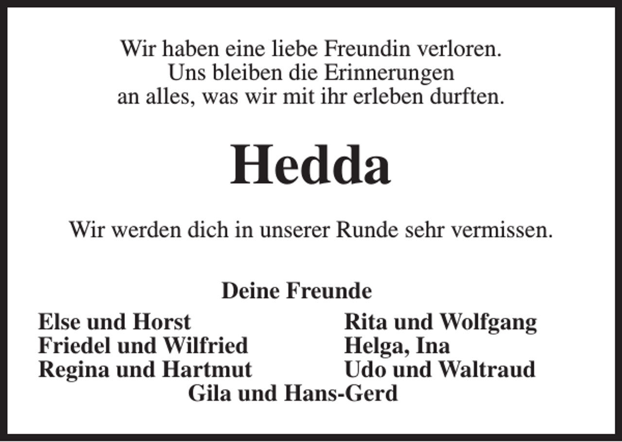 <p>Wir haben eine liebe Freundin verloren.<br />Uns bleiben die Erinnerungen<br />an alles, was wir mit ihr erleben durften.</p><p>Hedda<br />Wir werden dich in unserer Runde sehr vermissen.<br />Deine Freunde<br />Else und Horst<br />Rita und Wolfgang<br />Friedel und Wilfried<br />Helga, Ina<br />Regina und Hartmut<br />Udo und Waltraud<br />Gila und Hans-Gerd</p>