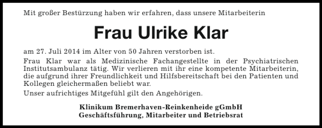 <p>Mit großer Bestürzung haben wir erfahren, dass unsere Mitarbeiterin</p><p>Frau Ulrike Klar<br />am 27. Juli 2014 im Alter von 50 Jahren verstorben ist.<br />Frau Klar war als Medizinische Fachangestellte in der Psychiatrischen<br />Institutsambulanz tätig. Wir verlieren mit ihr eine kompetente Mitarbeiterin,<br />die aufgrund ihrer Freundlichkeit und Hilfsbereitschaft bei den Patienten und<br />Kollegen gleichermaßen beliebt war.<br />Unser aufrichtiges Mitgefühl gilt den Angehörigen.<br />Klinikum Bremerhaven-Reinkenheide gGmbH<br />Geschäftsführung, Mitarbeiter und Betriebsrat</p>