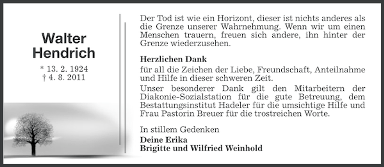 <p>Walter<br />Hendrich<br />* 13. 2. 1924<br />† 4. 8. 2011</p><p>Der Tod ist wie ein Horizont, dieser ist nichts anderes als<br />die Grenze unserer Wahrnehmung. Wenn wir um einen<br />Menschen trauern, freuen sich andere, ihn hinter der<br />Grenze wiederzusehen.<br />Herzlichen Dank<br />für all die Zeichen der Liebe, Freundschaft, Anteilnahme<br />und Hilfe in dieser schweren Zeit.<br />Unser besonderer Dank gilt den Mitarbeitern der<br />Diakonie-Sozialstation für die gute Betreuung, dem<br />Bestattungsinstitut Hadeler für die umsichtige Hilfe und<br />Frau Pastorin Breuer für die trostreichen Worte.<br />In stillem Gedenken<br />Deine Erika<br />Brigitte und Wilfried Weinhold</p>