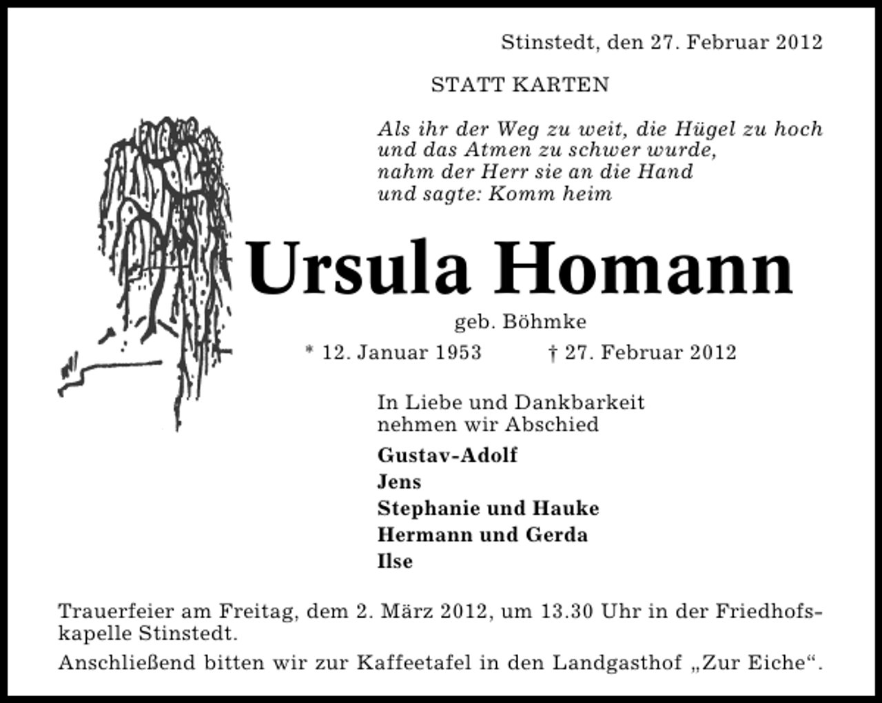 <p>Stinstedt, den 27. Februar 2012<br />STATT KARTEN<br />Als ihr der Weg zu weit, die Hügel zu hoch<br />und das Atmen zu schwer wurde,<br />nahm der Herr sie an die Hand<br />und sagte: Komm heim</p><p>Ursula Homann<br />geb. Böhmke<br />* 12. Januar 1953<br />† 27. Februar 2012<br />In Liebe und Dankbarkeit<br />nehmen wir Abschied<br />Gustav-Adolf<br />Jens<br />Stephanie und Hauke<br />Hermann und Gerda<br />Ilse<br />Trauerfeier am Freitag, dem 2. März 2012, um 13.30 Uhr in der Friedhofskapelle Stinstedt.<br />Anschließend bitten wir zur Kaffeetafel in den Landgasthof „Zur Eiche“.</p>