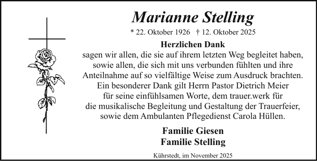 <p>Marianne Stelling</p><p>* 22. Oktober 1926 † 12. Oktober 2025</p><p>Herzlichen Dank<br />sagen wir allen, die sie auf ihrem letzten Weg begleitet haben,<br />sowie allen, die sich mit uns verbunden fühlten und ihre<br />Anteilnahme auf so vielfältige Weise zum Ausdruck brachten.<br />Ein besonderer Dank gilt Herrn Pastor Dietrich Meier<br />für seine einfühlsamen Worte, dem trauer.werk für<br />die musikalische Begleitung und Gestaltung der Trauerfeier,<br />sowie dem Ambulanten Pflegedienst Carola Hüllen.</p><p>Familie Giesen<br />Familie Stelling<br />Kührstedt, im November 2025</p>