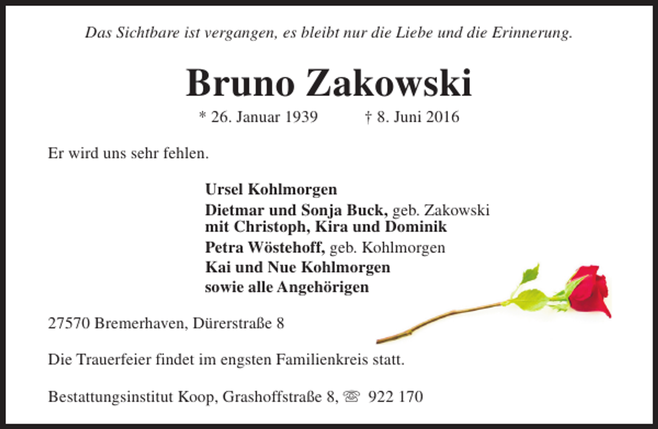 <p>Das Sichtbare ist vergangen, es bleibt nur die Liebe und die Erinnerung.</p><p>Bruno Zakowski<br />* 26. Januar 1939</p><p>† 8. Juni 2016</p><p>Er wird uns sehr fehlen.<br />Ursel Kohlmorgen<br />Dietmar und Sonja Buck, geb. Zakowski<br />mit Christoph, Kira und Dominik<br />Petra Wöstehoff, geb. Kohlmorgen<br />Kai und Nue Kohlmorgen<br />sowie alle Angehörigen<br />27570 Bremerhaven, Dürerstraße 8<br />Die Trauerfeier findet im engsten Familienkreis statt.<br />Bestattungsinstitut Koop, Grashoffstraße 8, s 922 170</p>
