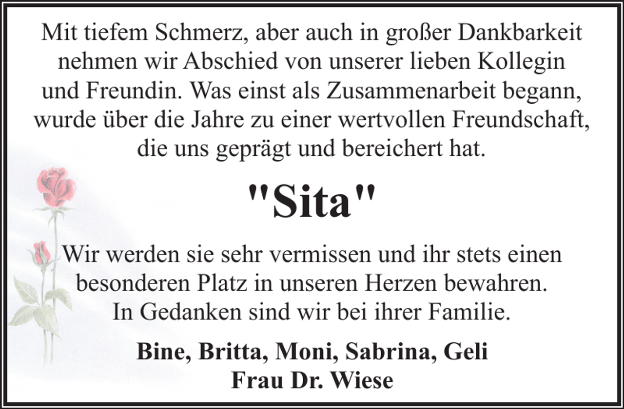 <p>Mit tiefem Schmerz, aber auch in großer Dankbarkeit<br />nehmen wir Abschied von unserer lieben Kollegin<br />und Freundin. Was einst als Zusammenarbeit begann,<br />wurde über die Jahre zu einer wertvollen Freundschaft,<br />die uns geprägt und bereichert hat.</p><p>"Sita"<br />Wir werden sie sehr vermissen und ihr stets einen<br />besonderen Platz in unseren Herzen bewahren.<br />In Gedanken sind wir bei ihrer Familie.<br />Bine, Britta, Moni, Sabrina, Geli<br />Frau Dr. Wiese</p>