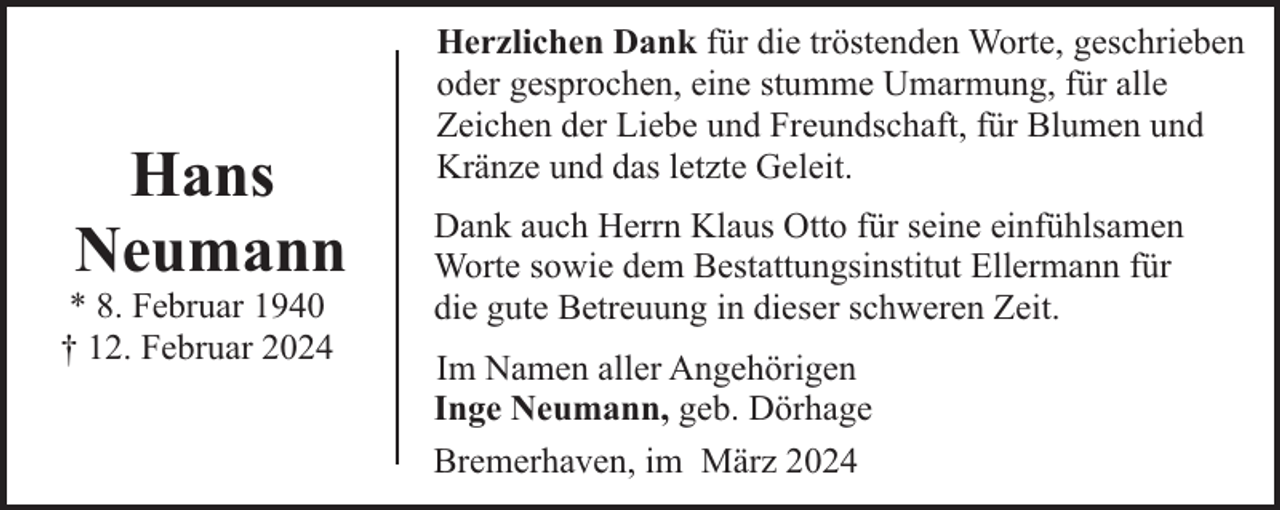 <p>Hans<br />Neumann</p><p>* 8. Februar 1940<br />† 12. Februar 2024</p><p>Herzlichen Dank für die tröstenden Worte, geschrieben<br />oder gesprochen, eine stumme Umarmung, für alle<br />Zeichen der Liebe und Freundschaft, für Blumen und<br />Kränze und das letzte Geleit.<br />Dank auch Herrn Klaus Otto für seine einfühlsamen<br />Worte sowie dem Bestattungsinstitut Ellermann für<br />die gute Betreuung in dieser schweren Zeit.<br />Im Namen aller Angehörigen<br />Inge Neumann, geb. Dörhage<br />Bremerhaven, im März 2024</p>