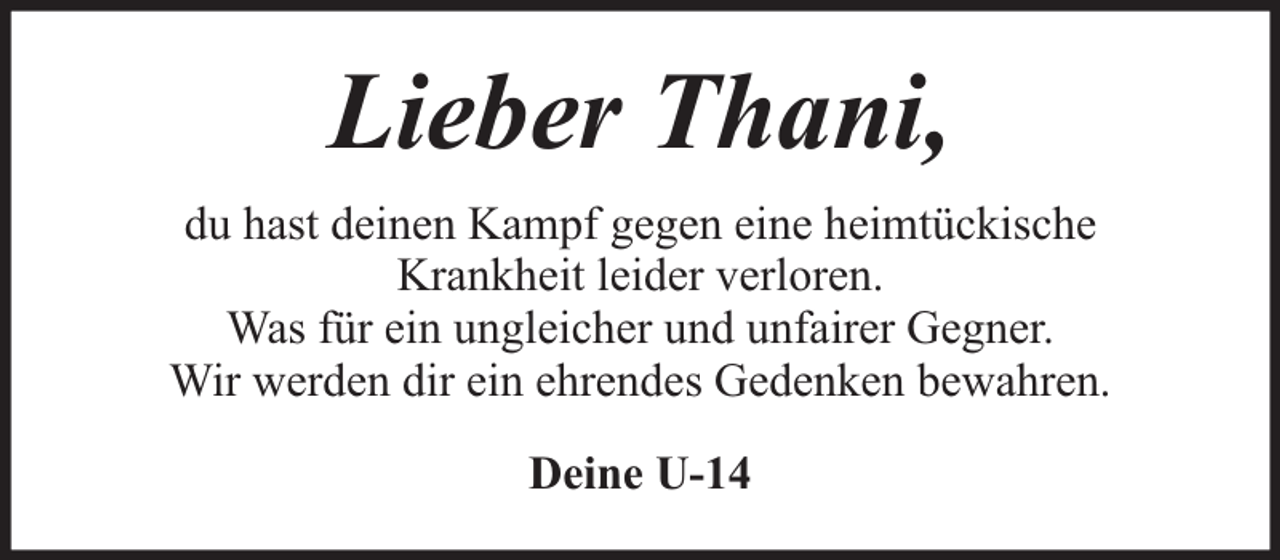 <p>Lieber Thani,<br />du hast deinen Kampf gegen eine heimtückische<br />Krankheit leider verloren.<br />Was für ein ungleicher und unfairer Gegner.<br />Wir werden dir ein ehrendes Gedenken bewahren.<br />Deine U-14</p>