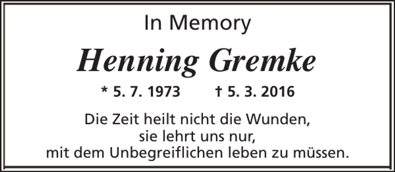 <p>In Memory</p><p>Henning Gremke<br />* 5. 7. 1973</p><p>† 5. 3. 2016</p><p>Die Zeit heilt nicht die Wunden,<br />sie lehrt uns nur,<br />mit dem Unbegreiflichen leben zu müssen.</p>