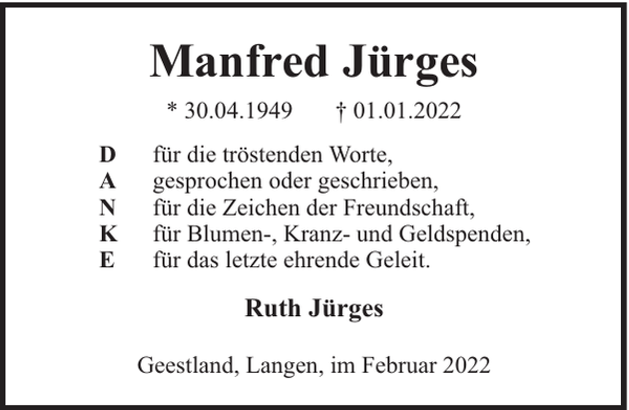 <p>Manfred Jürges<br />* 30.04.1949<br />D<br />A<br />N<br />K<br />E</p><p>† 01.01.2022</p><p>für die tröstenden Worte,<br />gesprochen oder geschrieben,<br />für die Zeichen der Freundschaft,<br />für Blumen-, Kranz- und Geldspenden,<br />für das letzte ehrende Geleit.</p><p>Ruth Jürges<br />Geestland, Langen, im Februar 2022</p>