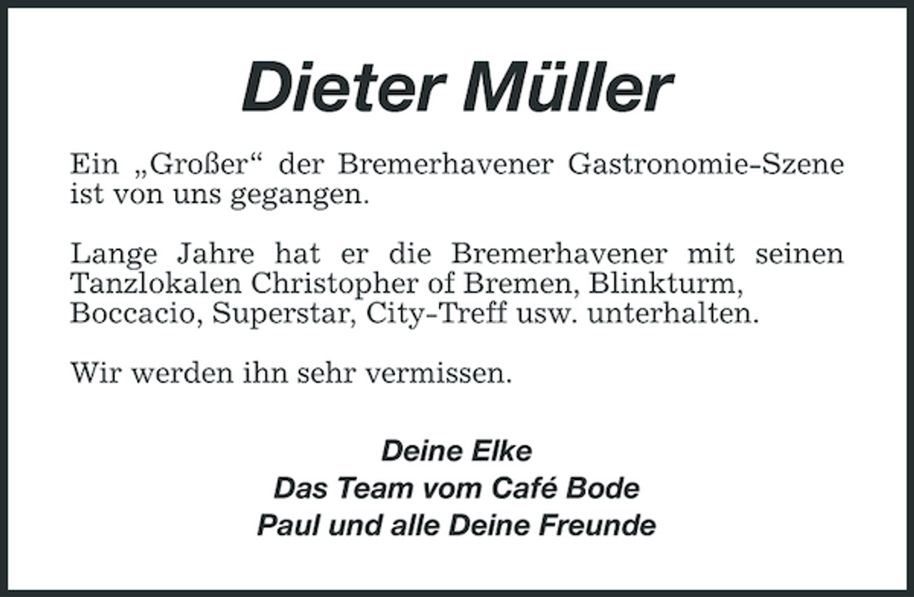 <p>Dieter Müller Ein „Großer“ der Bremerhavener Gastronomie-Szene ist von uns gegangen. Lange Jahre hat er die Bremerhavener mit seinen Tanzlokalen Christopher of Bremen, Blinkturm, Boccacio, Superstar, City-Treff usw. unterhalten. Wir werden ihn sehr vermissen. Deine Elke Das Team vom Café Bode Paul und alle Deine Freunde</p>