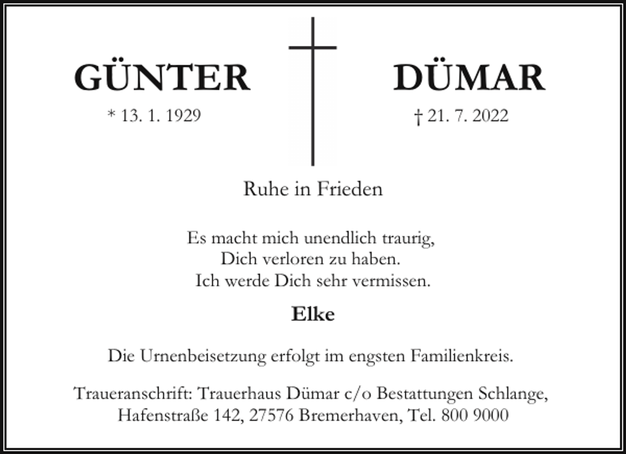 <p>GÜNTER</p><p>DÜMAR</p><p>* 13. 1. 1929</p><p>† 21. 7. 2022</p><p>Ruhe in Frieden<br />Es macht mich unendlich traurig,<br />Dich verloren zu haben.<br />Ich werde Dich sehr vermissen.</p><p>Elke<br />Die Urnenbeisetzung erfolgt im engsten Familienkreis.<br />Traueranschrift: Trauerhaus Dümar c/o Bestattungen Schlange,<br />Hafenstraße 142, 27576 Bremerhaven, Tel. 800 9000</p>