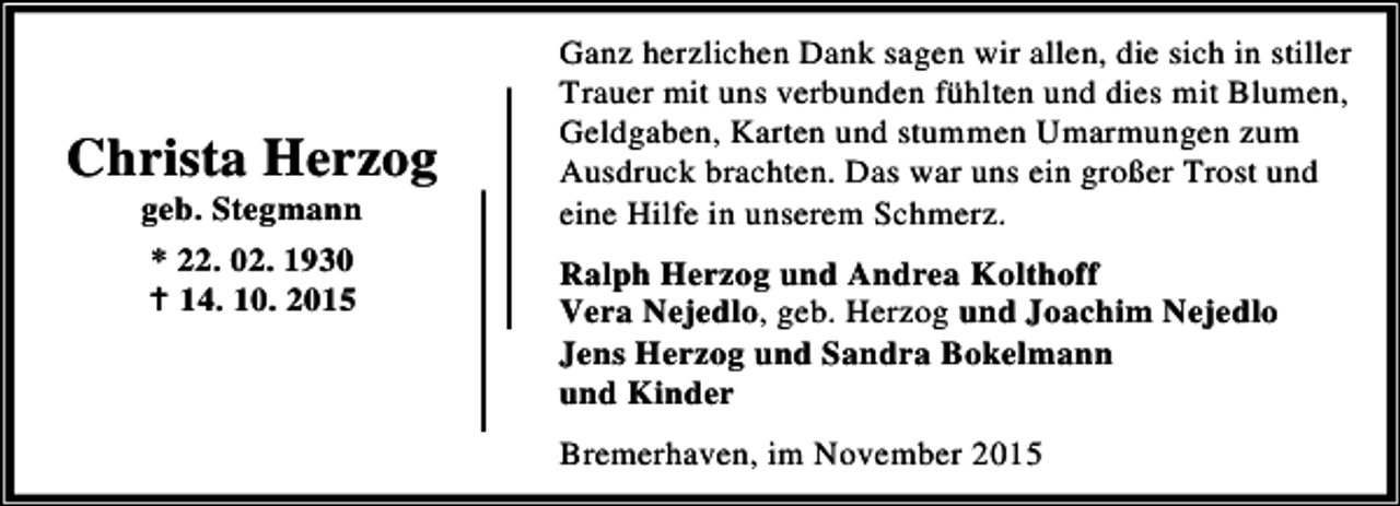 <p>Christa Herzog<br />geb. Stegmann<br />* 22. 02. 1930<br />B 14. 10. 2015</p><p>Ganz herzlichen Dank sagen wir allen, die sich in stiller<br />Trauer mit uns verbunden fühlten und dies mit Blumen,<br />Geldgaben, Karten und stummen Umarmungen zum<br />Ausdruck brachten. Das war uns ein großer Trost und<br />eine Hilfe in unserem Schmerz.<br />Ralph Herzog und Andrea Kolthoff<br />Vera Nejedlo, geb. Herzog und Joachim Nejedlo<br />Jens Herzog und Sandra Bokelmann<br />und Kinder<br />Bremerhaven, im November 2015</p>