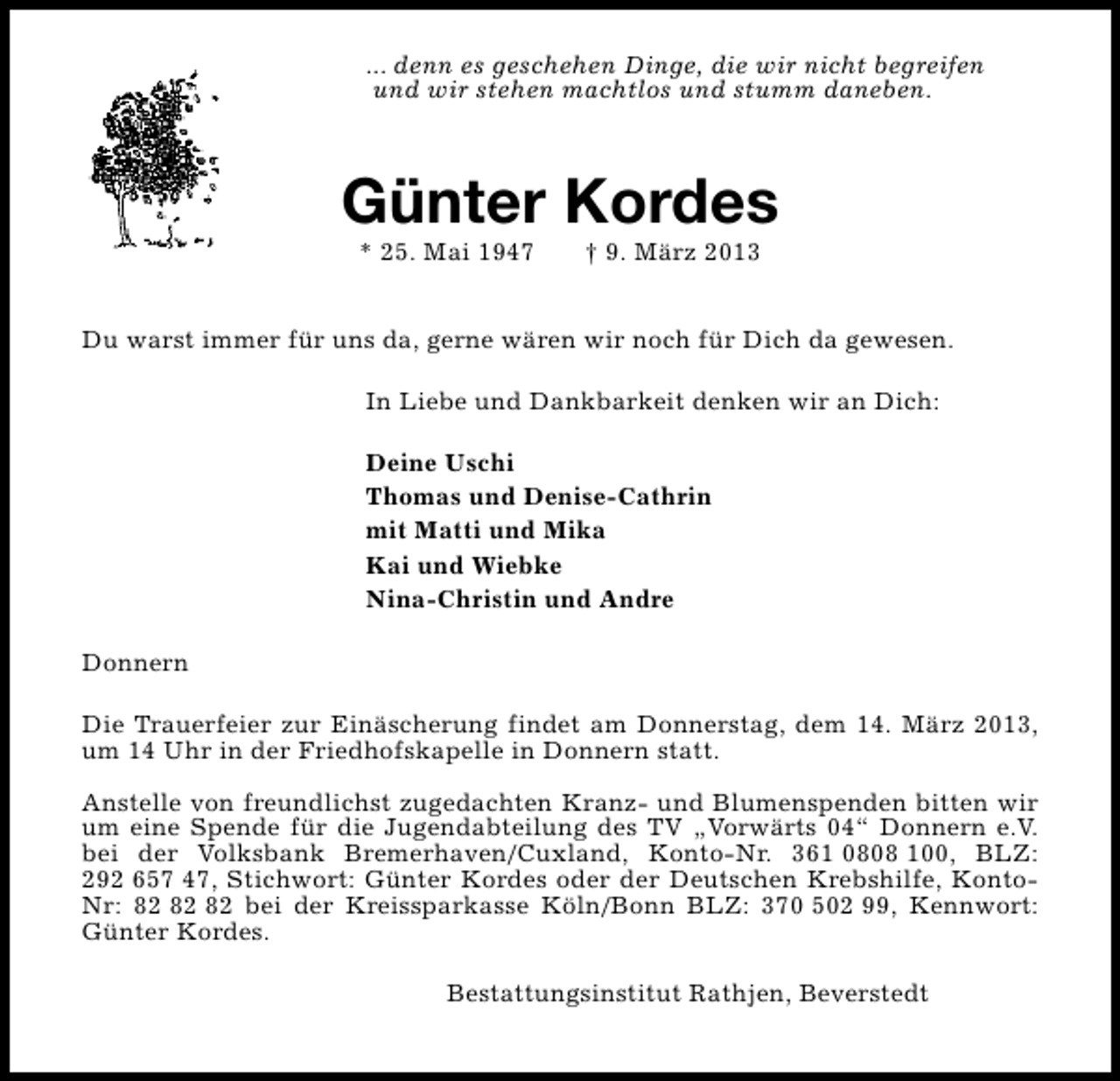 <p>... denn es geschehen Dinge, die wir nicht begreifen<br />und wir stehen machtlos und stumm daneben.</p><p>Günter Kordes<br />* 25. Mai 1947</p><p>† 9. März 2013</p><p>Du warst immer für uns da, gerne wären wir noch für Dich da gewesen.<br />In Liebe und Dankbarkeit denken wir an Dich:<br />Deine Uschi<br />Thomas und Denise-Cathrin<br />mit Matti und Mika<br />Kai und Wiebke<br />Nina-Christin und Andre<br />Donnern<br />Die Trauerfeier zur Einäscherung findet am Donnerstag, dem 14. März 2013,<br />um 14 Uhr in der Friedhofskapelle in Donnern statt.<br />Anstelle von freundlichst zugedachten Kranz- und Blumenspenden bitten wir<br />um eine Spende für die Jugendabteilung des TV „Vorwärts 04“ Donnern e.V.<br />bei der Volksbank Bremerhaven/Cuxland, Konto-Nr. 361 0808 100, BLZ:<br />292 657 47, Stichwort: Günter Kordes oder der Deutschen Krebshilfe, KontoNr: bei der Kreissparkasse Köln/Bonn BLZ: 370 502 99, Kennwort:<br />Günter Kordes.<br />Bestattungsinstitut Rathjen, Beverstedt</p>