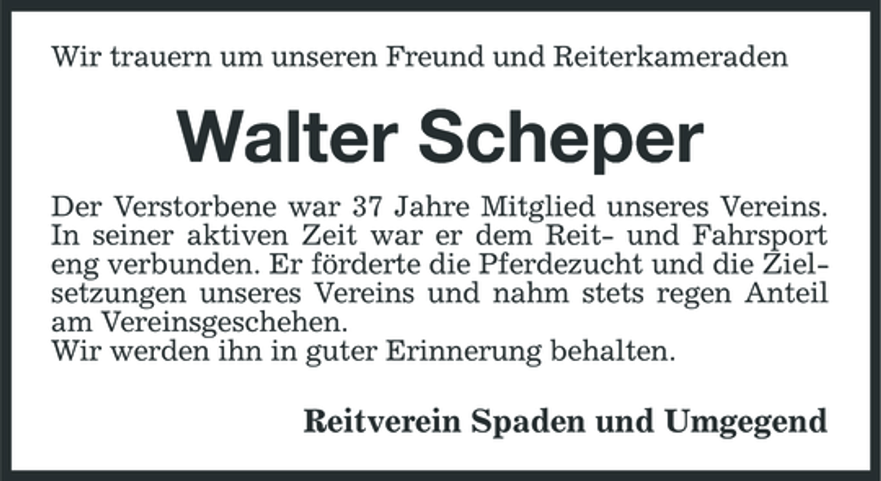<p>Wir trauern um unseren Freund und Reiterkameraden</p><p>Walter Scheper<br />Der Verstorbene war 37 Jahre Mitglied unseres Vereins. In seiner aktiven Zeit war er dem Reit- und Fahrsport eng verbunden. Er förderte die Pferdezucht und die Zielsetzungen unseres Vereins und nahm stets regen Anteil am Vereinsgeschehen. Wir werden ihn in guter Erinnerung behalten.</p><p>Reitverein Spaden und Umgegend</p>