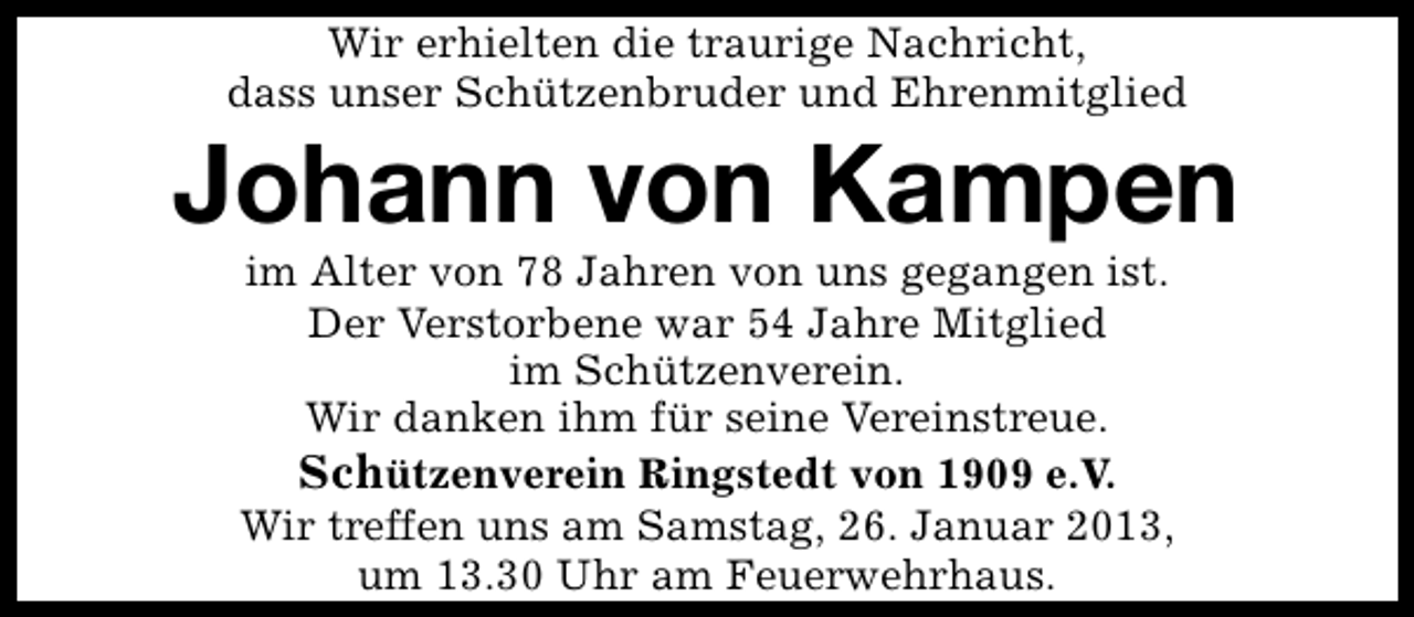 <p>Wir erhielten die traurige Nachricht,<br />dass unser Schützenbruder und Ehrenmitglied</p><p>Johann von Kampen<br />im Alter von 78 Jahren von uns gegangen ist.<br />Der Verstorbene war 54 Jahre Mitglied<br />im Schützenverein.<br />Wir danken ihm für seine Vereinstreue.<br />Schützenverein Ringstedt von 1909 e.V.<br />Wir treffen uns am Samstag, 26. Januar 2013,<br />um 13.30 Uhr am Feuerwehrhaus.</p>