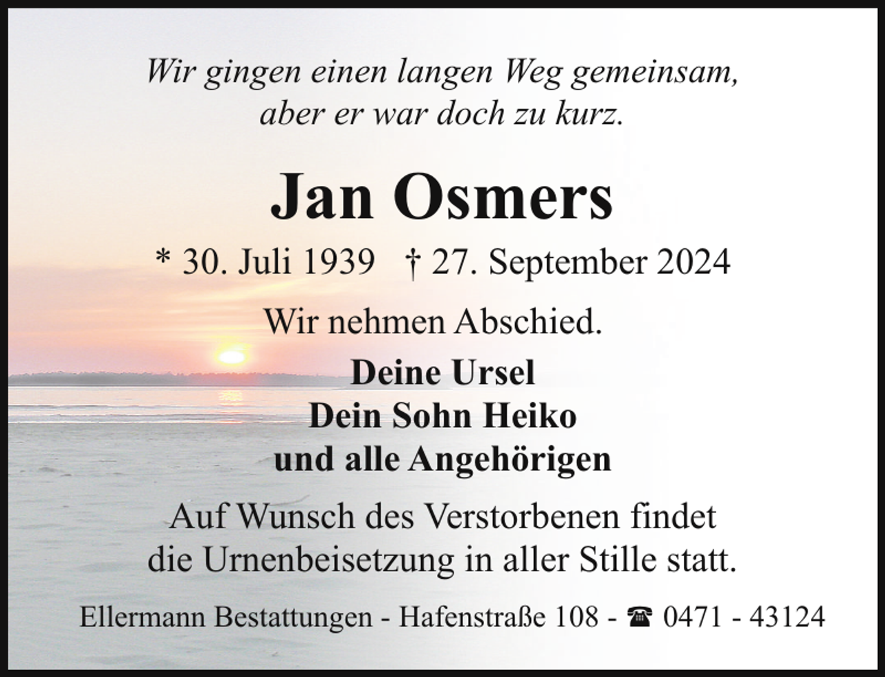 <p>Wir gingen einen langen Weg gemeinsam,<br />aber er war doch zu kurz.</p><p>Jan Osmers</p><p>* 30. Juli 1939 † 27. September 2024<br />Wir nehmen Abschied.<br />Deine Ursel<br />Dein Sohn Heiko<br />und alle Angehörigen<br />Auf Wunsch des Verstorbenen findet<br />die Urnenbeisetzung in aller Stille statt.<br />Ellermann Bestattungen - Hafenstraße 108 - ( 0471 - 43124</p>