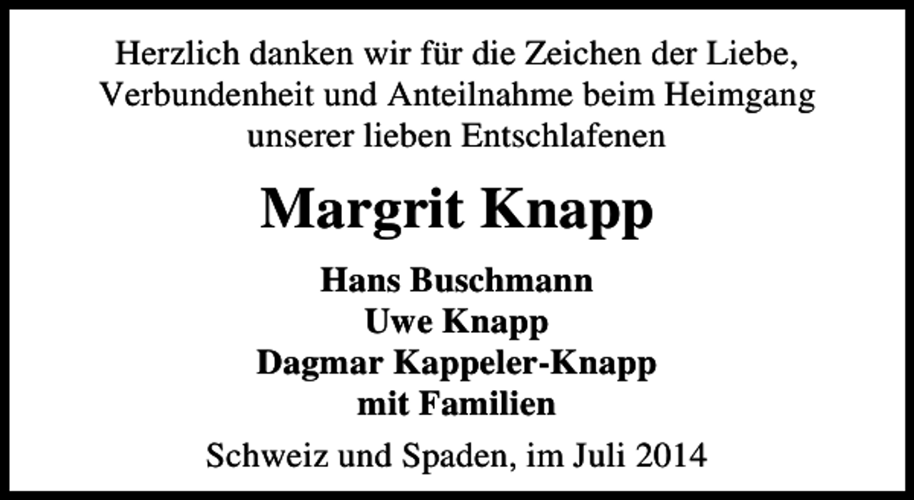 <p>Herzlich danken wir für die Zeichen der Liebe,<br />Verbundenheit und Anteilnahme beim Heimgang<br />unserer lieben Entschlafenen</p><p>Margrit Knapp<br />Hans Buschmann<br />Uwe Knapp<br />Dagmar Kappeler-Knapp<br />mit Familien<br />Schweiz und Spaden, im Juli 2014</p>