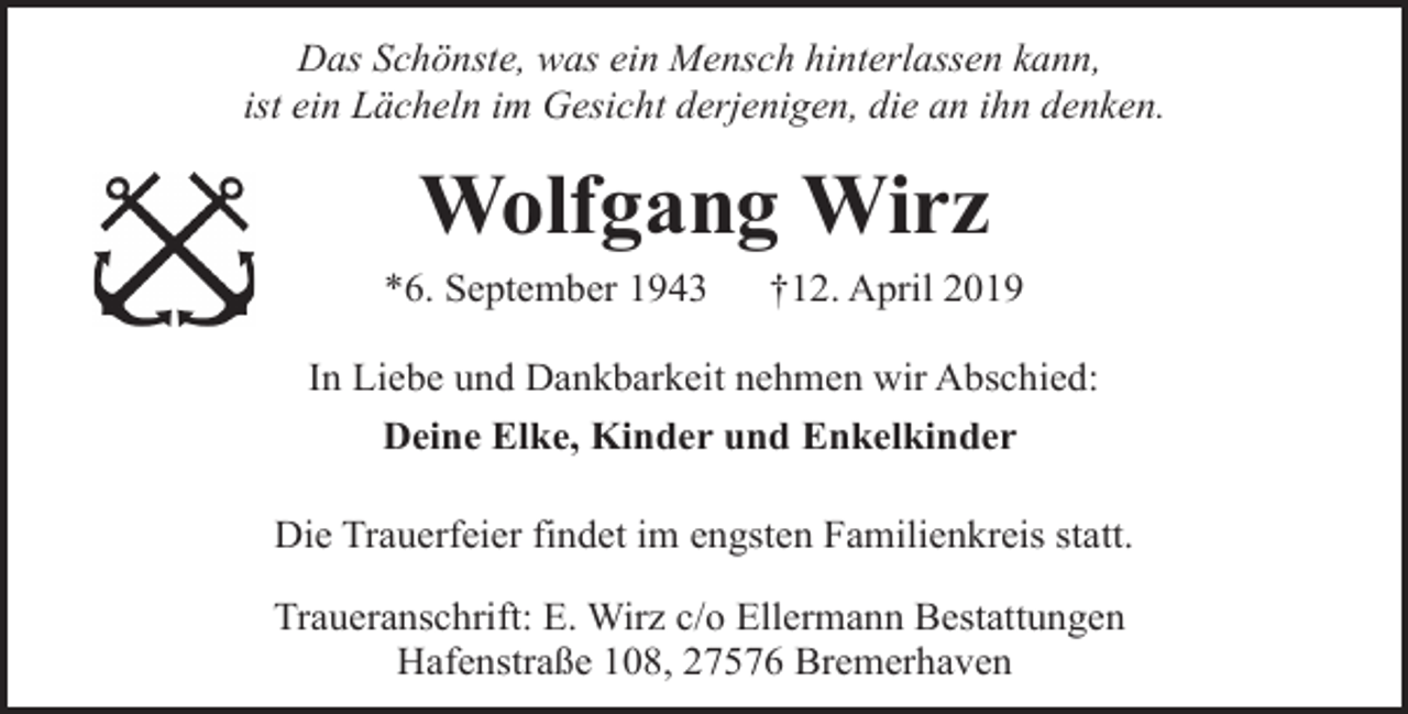 <p>Das Schönste, was ein Mensch hinterlassen kann,<br />ist ein Lächeln im Gesicht derjenigen, die an ihn denken.</p><p>Wolfgang Wirz<br />*6. September 1943</p><p>†12. April 2019</p><p>In Liebe und Dankbarkeit nehmen wir Abschied:<br />Deine Elke, Kinder und Enkelkinder<br />Die Trauerfeier findet im engsten Familienkreis statt.<br />Traueranschrift: E. Wirz c/o Ellermann Bestattungen<br />Hafenstraße 108, 27576 Bremerhaven</p>