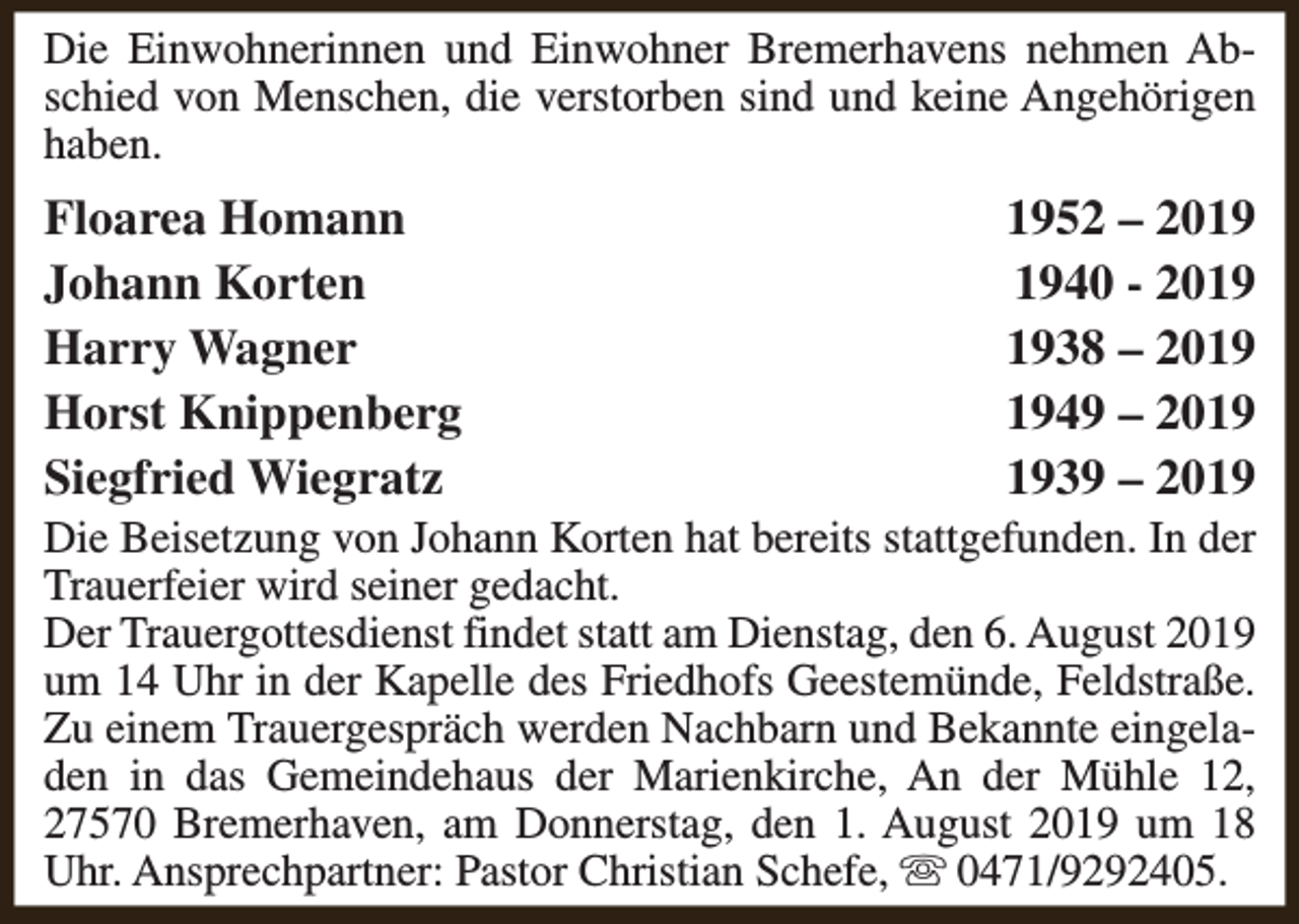 <p>Die Einwohnerinnen und Einwohner Bremerhavens nehmen Abschied von Menschen, die verstorben sind und keine Angehörigen<br />haben.</p><p>Floarea Homann<br />Johann Korten<br />Harry Wagner<br />Horst Knippenberg<br />Siegfried Wiegratz</p><p>1952 – 2040 - 2038 – 2049 – 2039 – 2019</p><p>Die Beisetzung von Johann Korten hat bereits stattgefunden. In der<br />Trauerfeier wird seiner gedacht.<br />Der Trauergottesdienst findet statt am Dienstag, den 6. August 2019<br />um 14 Uhr in der Kapelle des Friedhofs Geestemünde, Feldstraße.<br />Zu einem Trauergespräch werden Nachbarn und Bekannte eingeladen in das Gemeindehaus der Marienkirche, An der Mühle 12,<br />27570 Bremerhaven, am Donnerstag, den 1. August 2019 um 18<br />Uhr. Ansprechpartner: Pastor Christian Schefe, s 0471/9292405.</p>