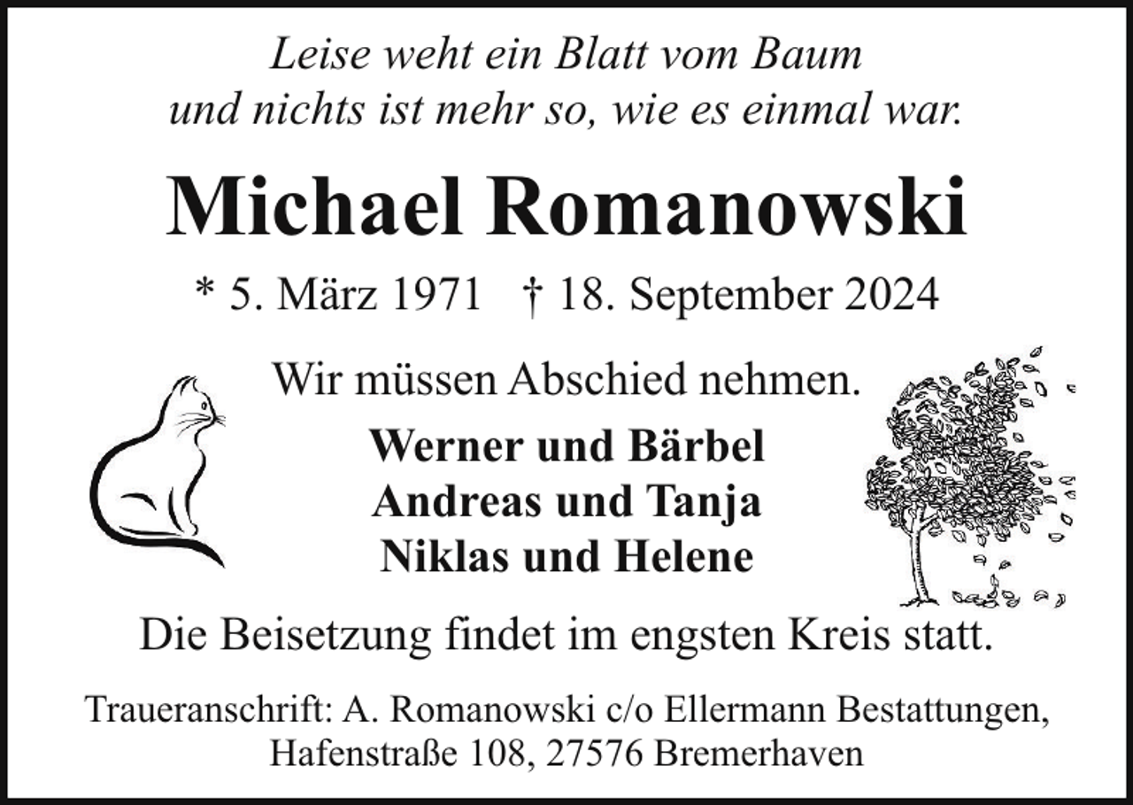 <p>Leise weht ein Blatt vom Baum<br />und nichts ist mehr so, wie es einmal war.</p><p>Michael Romanowski<br />* 5. März 1971 † 18. September 2024<br />Wir müssen Abschied nehmen.<br />Werner und Bärbel<br />Andreas und Tanja<br />Niklas und Helene<br />Die Beisetzung findet im engsten Kreis statt.<br />Traueranschrift: A. Romanowski c/o Ellermann Bestattungen,<br />Hafenstraße 108, 27576 Bremerhaven</p>