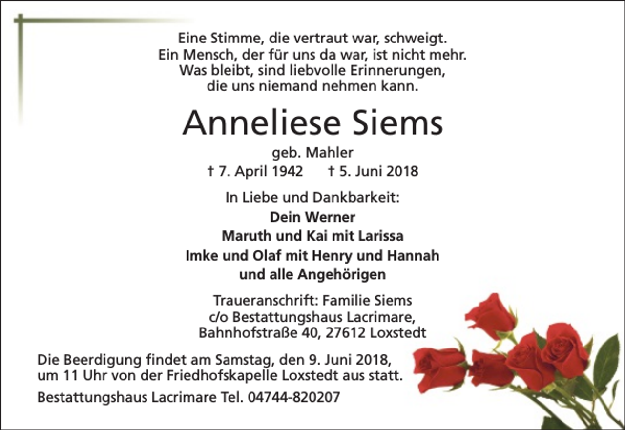 <p>Eine Stimme, die vertraut war, schweigt.<br />Ein Mensch, der für uns da war, ist nicht mehr.<br />Was bleibt, sind liebvolle Erinnerungen,<br />die uns niemand nehmen kann.</p><p>Anneliese Siems<br />geb. Mahler<br />† 7. April 1942<br />† 5. Juni 2018</p><p>In Liebe und Dankbarkeit:<br />Dein Werner<br />Maruth und Kai mit Larissa<br />Imke und Olaf mit Henry und Hannah<br />und alle Angehörigen<br />Traueranschrift: Familie Siems<br />c/o Bestattungshaus Lacrimare,<br />Bahnhofstraße 40, 27612 Loxstedt<br />Die Beerdigung findet am Samstag, den 9. Juni 2018,<br />um 11 Uhr von der Friedhofskapelle Loxstedt aus statt.<br />Bestattungshaus Lacrimare Tel. 04744-820207</p>