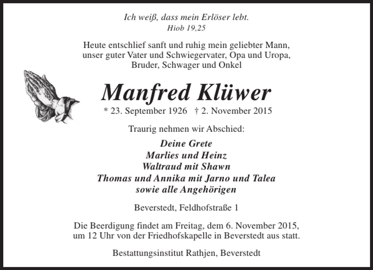<p>Ich weiß, dass mein Erlöser lebt.<br />Hiob 19,25</p><p>Heute entschlief sanft und ruhig mein geliebter Mann,<br />unser guter Vater und Schwiegervater, Opa und Uropa,<br />Bruder, Schwager und Onkel</p><p>Manfred Klüwer</p><p>* 23. September 1926 † 2. November 2015<br />Traurig nehmen wir Abschied:</p><p>Deine Grete<br />Marlies und Heinz<br />Waltraud mit Shawn<br />Thomas und Annika mit Jarno und Talea<br />sowie alle Angehörigen<br />Beverstedt, Feldhofstraße 1<br />Die Beerdigung findet am Freitag, dem 6. November 2015,<br />um 12 Uhr von der Friedhofskapelle in Beverstedt aus statt.<br />Bestattungsinstitut Rathjen, Beverstedt</p>
