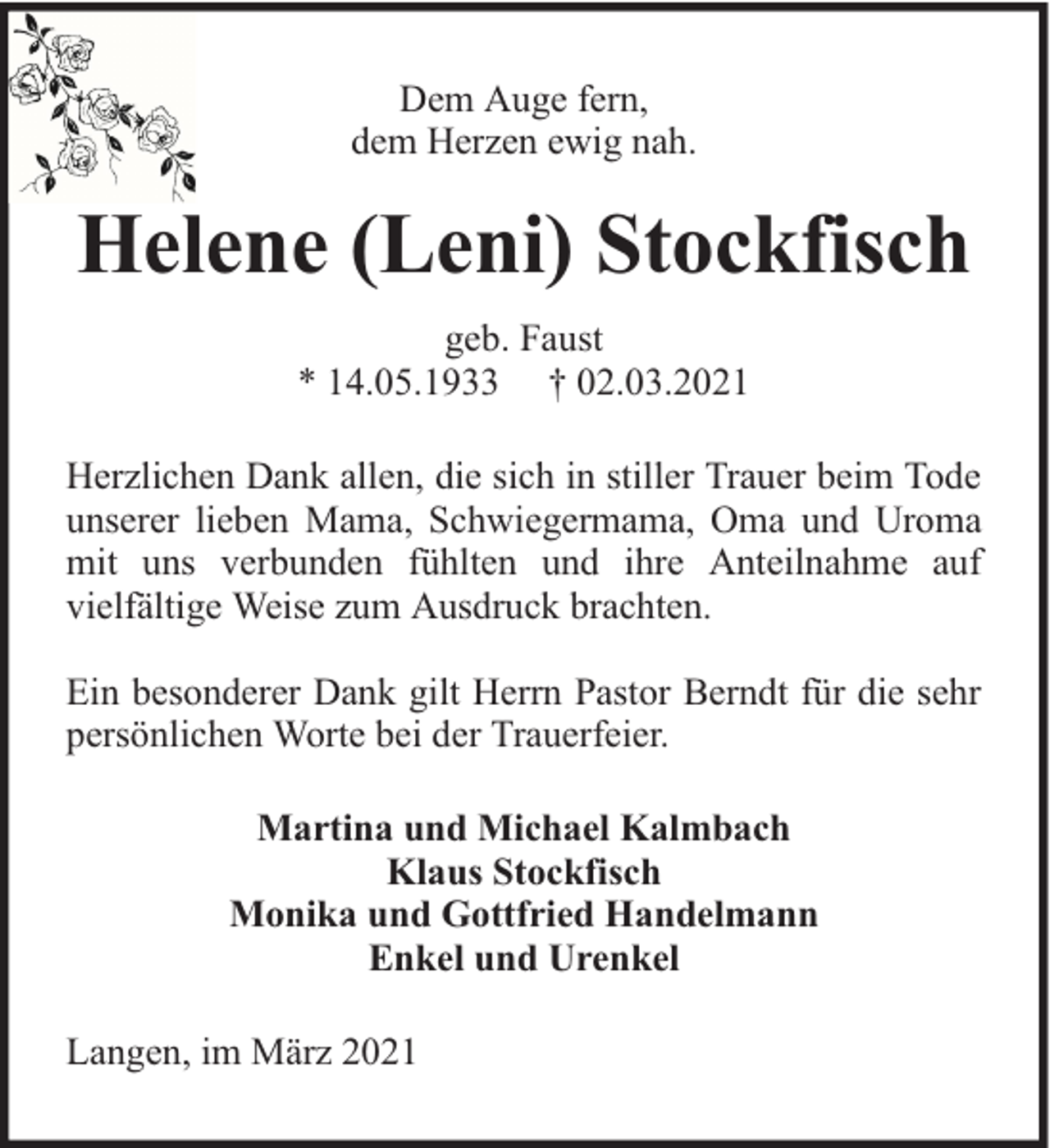 <p>Dem Auge fern,<br />dem Herzen ewig nah.</p><p>Helene (Leni) Stockfisch<br />geb. Faust<br />* 14.05.1933 † 02.03.2021<br />Herzlichen Dank allen, die sich in stiller Trauer beim Tode<br />unserer lieben Mama, Schwiegermama, Oma und Uroma<br />mit uns verbunden fühlten und ihre Anteilnahme auf<br />vielfältige Weise zum Ausdruck brachten.<br />Ein besonderer Dank gilt Herrn Pastor Berndt für die sehr<br />persönlichen Worte bei der Trauerfeier.<br />Martina und Michael Kalmbach<br />Klaus Stockfisch<br />Monika und Gottfried Handelmann<br />Enkel und Urenkel<br />Langen, im März 2021</p>