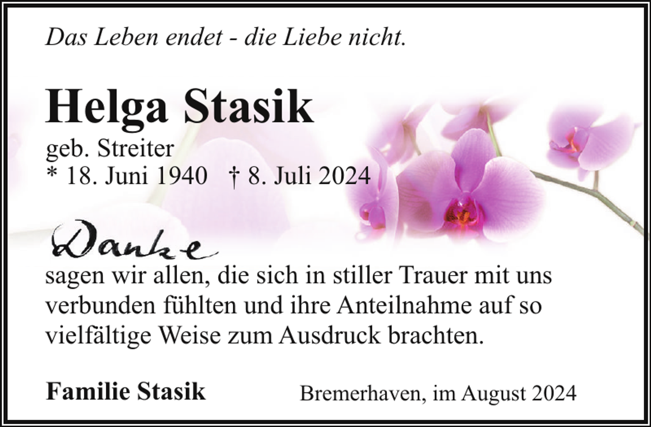 <p>Das Leben endet - die Liebe nicht.</p><p>Helga Stasik</p><p>geb. Streiter<br />* 18. Juni 1940 † 8. Juli 2024</p><p>sagen wir allen, die sich in stiller Trauer mit uns<br />verbunden fühlten und ihre Anteilnahme auf so<br />vielfältige Weise zum Ausdruck brachten.<br />Familie Stasik</p><p>Bremerhaven, im August 2024</p>