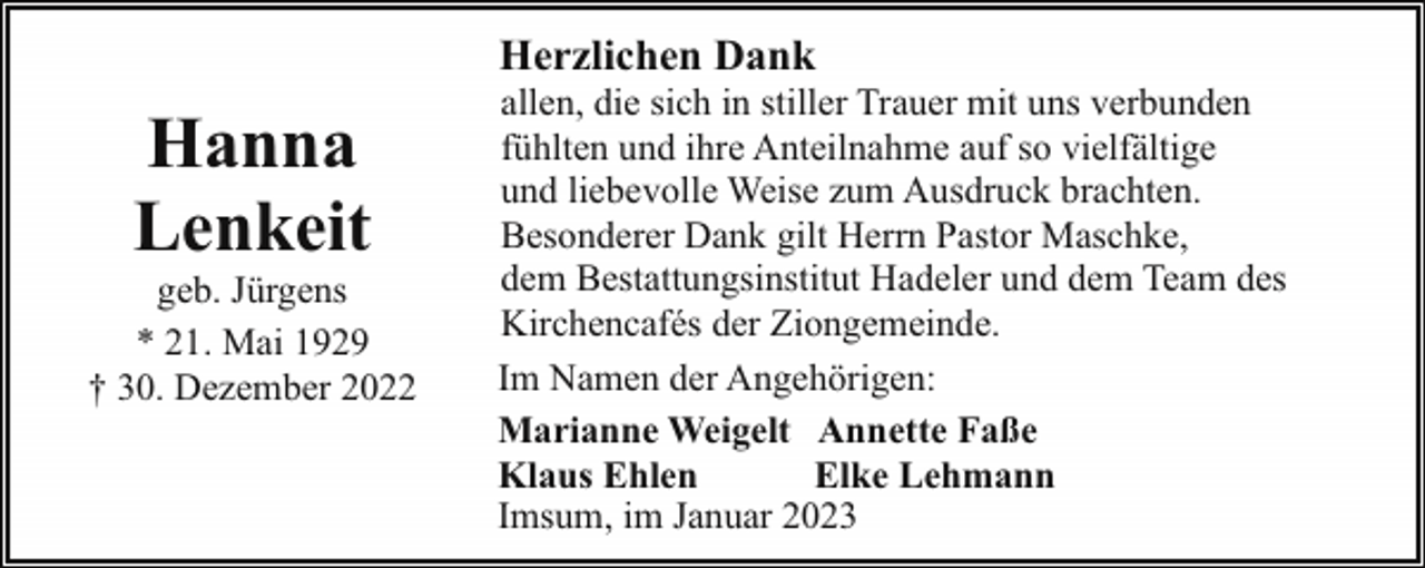 <p>Herzlichen Dank</p><p>Hanna<br />Lenkeit</p><p>geb. Jürgens<br />* 21. Mai 1929<br />† 30. Dezember 2022</p><p>allen, die sich in stiller Trauer mit uns verbunden<br />fühlten und ihre Anteilnahme auf so vielfältige<br />und liebevolle Weise zum Ausdruck brachten.<br />Besonderer Dank gilt Herrn Pastor Maschke,<br />dem Bestattungsinstitut Hadeler und dem Team des<br />Kirchencafés der Ziongemeinde.<br />Im Namen der Angehörigen:<br />Marianne Weigelt Annette Faße<br />Klaus Ehlen<br />Elke Lehmann<br />Imsum, im Januar 2023</p>