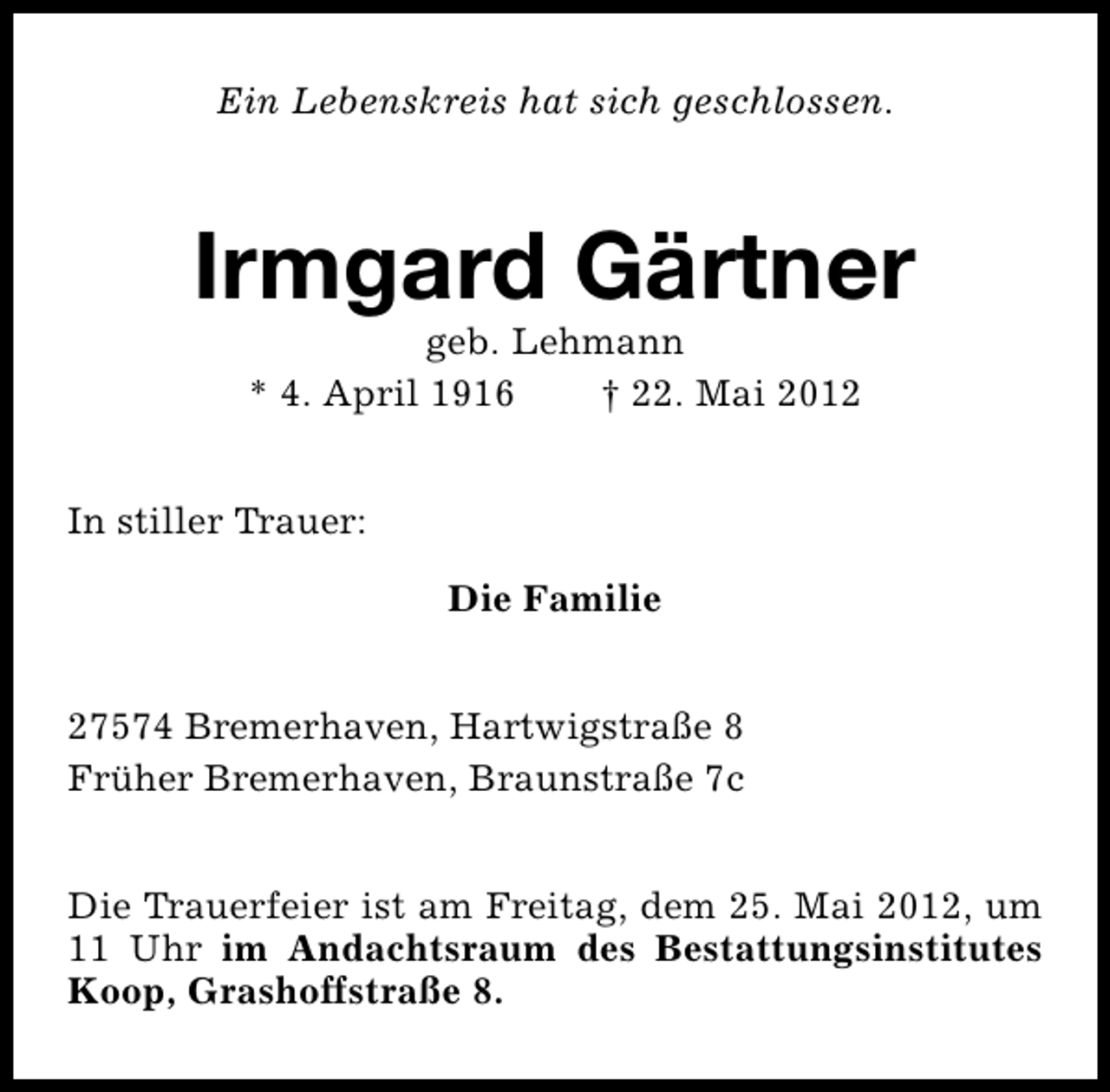 <p>Ein Lebenskreis hat sich geschlossen.</p><p>Irmgard Gärtner<br />geb. Lehmann<br />* 4. April 1916<br />† 22. Mai 2012</p><p>In stiller Trauer:<br />Die Familie<br />27574 Bremerhaven, Hartwigstraße 8<br />Früher Bremerhaven, Braunstraße 7c<br />Die Trauerfeier ist am Freitag, dem 25. Mai 2012, um<br />11 Uhr im Andachtsraum des Bestattungsinstitutes<br />Koop, Grashoffstraße 8.</p>