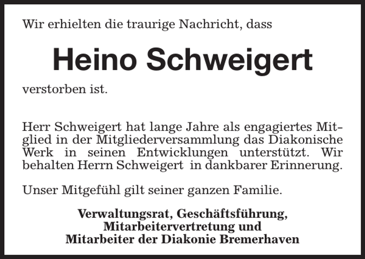<p>Wir erhielten die traurige Nachricht, dass</p><p>Heino Schweigert<br />verstorben ist.<br />Herr Schweigert hat lange Jahre als engagiertes Mitglied in der Mitgliederversammlung das Diakonische<br />Werk in seinen Entwicklungen unterstützt. Wir<br />behalten Herrn Schweigert in dankbarer Erinnerung.<br />Unser Mitgefühl gilt seiner ganzen Familie.<br />Verwaltungsrat, Geschäftsführung,<br />Mitarbeitervertretung und<br />Mitarbeiter der Diakonie Bremerhaven</p>