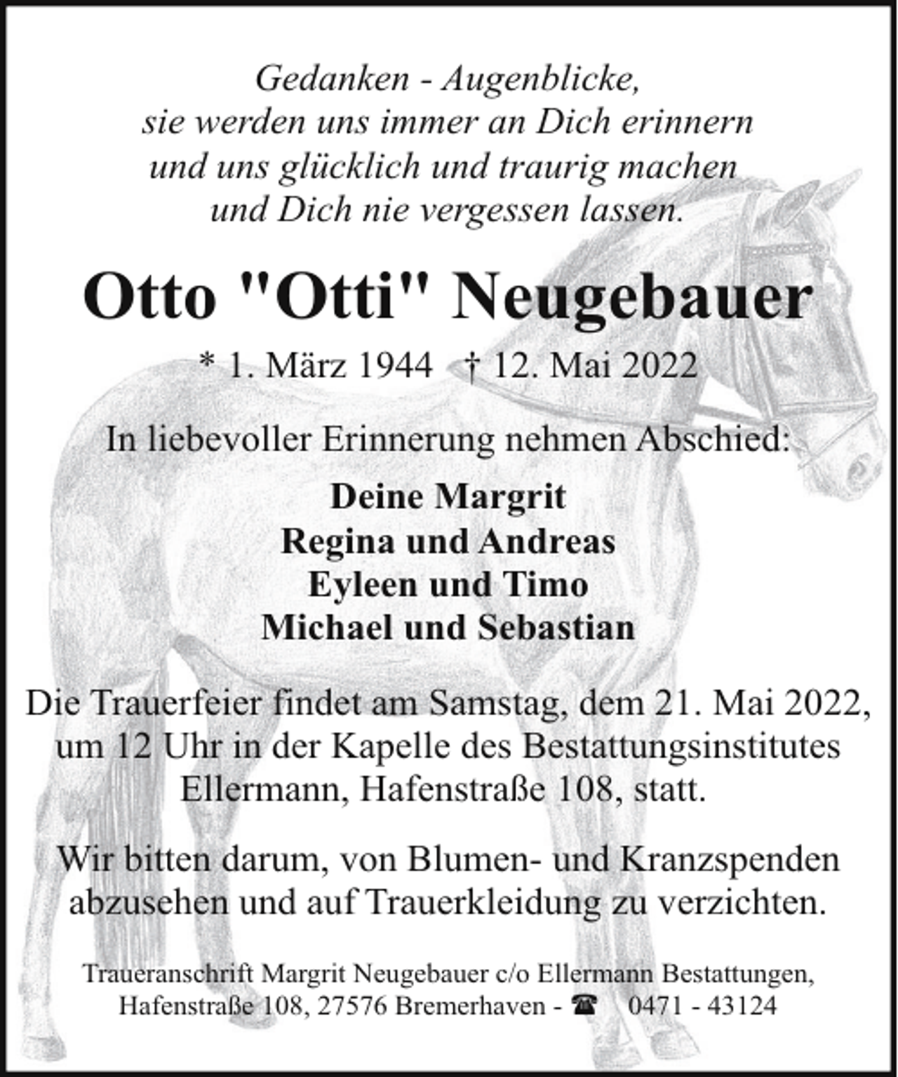 <p>Gedanken - Augenblicke,<br />sie werden uns immer an Dich erinnern<br />und uns glücklich und traurig machen<br />und Dich nie vergessen lassen.</p><p>Otto "Otti" Neugebauer<br />* 1. März 1944 † 12. Mai 2022</p><p>In liebevoller Erinnerung nehmen Abschied:<br />Deine Margrit<br />Regina und Andreas<br />Eyleen und Timo<br />Michael und Sebastian<br />Die Trauerfeier findet am Samstag, dem 21. Mai 2022,<br />um 12 Uhr in der Kapelle des Bestattungsinstitutes<br />Ellermann, Hafenstraße 108, statt.<br />Wir bitten darum, von Blumen- und Kranzspenden<br />abzusehen und auf Trauerkleidung zu verzichten.<br />Traueranschrift Margrit Neugebauer c/o Ellermann Bestattungen,<br />Hafenstraße 108, 27576 Bremerhaven - ( 0471 - 43124</p>
