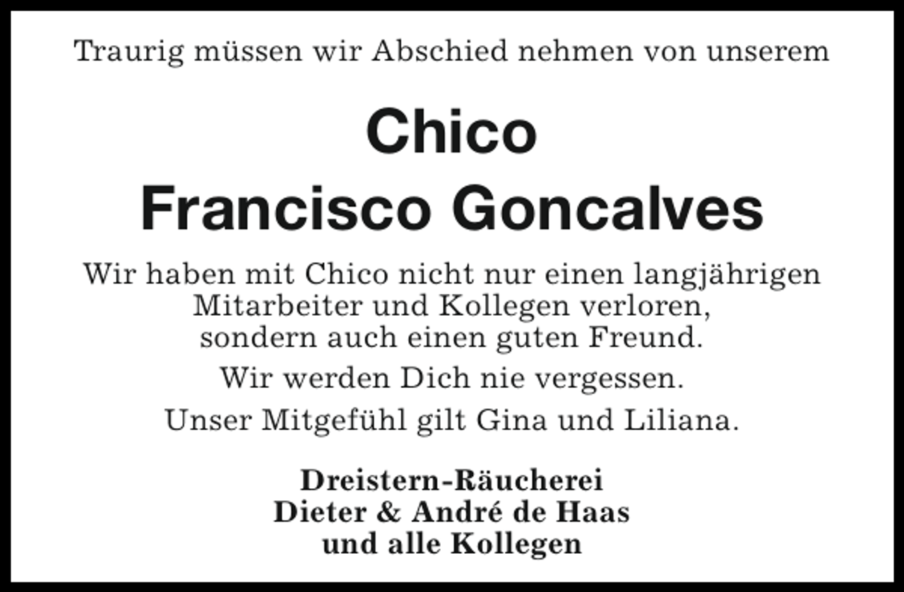 <p>Traurig müssen wir Abschied nehmen von unserem</p><p>Chico<br />Francisco Goncalves<br />Wir haben mit Chico nicht nur einen langjährigen<br />Mitarbeiter und Kollegen verloren,<br />sondern auch einen guten Freund.<br />Wir werden Dich nie vergessen.<br />Unser Mitgefühl gilt Gina und Liliana.<br />Dreistern-Räucherei<br />Dieter &amp; André de Haas<br />und alle Kollegen</p>