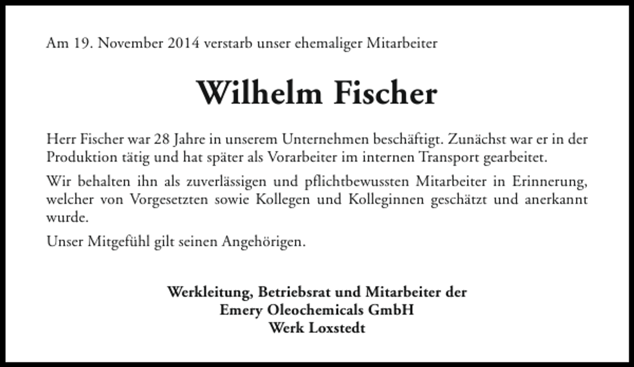 <p>Am 19. November 2014 verstarb unser ehemaliger Mitarbeiter</p><p>Wilhelm Fischer<br />Herr Fischer war 28 Jahre in unserem Unternehmen beschäftigt. Zunächst war er in der<br />Produktion tätig und hat später als Vorarbeiter im internen Transport gearbeitet.<br />Wir behalten ihn als zuverlässigen und pflichtbewussten Mitarbeiter in Erinnerung,<br />welcher von Vorgesetzten sowie Kollegen und Kolleginnen geschätzt und anerkannt<br />wurde.<br />Unser Mitgefühl gilt seinen Angehörigen.<br />Werkleitung, Betriebsrat und Mitarbeiter der<br />Emery Oleochemicals GmbH<br />Werk Loxstedt</p>