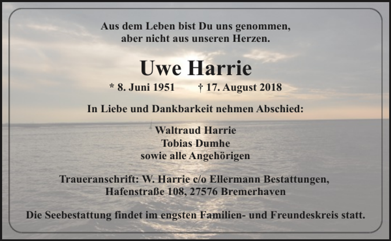 <p>Aus dem Leben bist Du uns genommen,<br />aber nicht aus unseren Herzen.</p>
<p>Uwe Harrie</p>
<p>* 8. Juni 1951</p>
<p>† 17. August 2018</p>
<p>In Liebe und Dankbarkeit nehmen Abschied:<br />Waltraud Harrie<br />Tobias Dumhe<br />sowie alle Angehörigen<br />Traueranschrift: W. Harrie c/o Ellermann Bestattungen,<br />Hafenstraße 108, 27576 Bremerhaven<br />Die Seebestattung findet im engsten Familien- und Freundeskreis statt.</p>